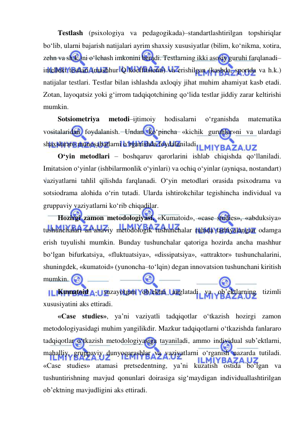  
 
Testlash (psixologiya va pedagogikada)–standartlashtirilgan topshiriqlar 
bo‘lib, ularni bajarish natijalari ayrim shaxsiy xususiyatlar (bilim, ko‘nikma, xotira, 
zehn va sh.k.)ni o‘lchash imkonini beradi. Testlarning ikki asosiy guruhi farqlanadi–
intellekt testlari (mashhur Q koeffitsienti) va erishilgan (kasbda, sportda va h.k.) 
natijalar testlari. Testlar bilan ishlashda axloqiy jihat muhim ahamiyat kasb etadi. 
Zotan, layoqatsiz yoki g‘irrom tadqiqotchining qo‘lida testlar jiddiy zarar keltirishi 
mumkin.  
Sotsiometriya 
metodi–ijtimoiy 
hodisalarni 
o‘rganishda 
matematika 
vositalaridan foydalanish. Undan ko‘pincha «kichik guruhlar»ni va ulardagi 
shaxslararo munosabatlarni o‘rganishda foydalaniladi.  
O‘yin metodlari – boshqaruv qarorlarini ishlab chiqishda qo‘llaniladi. 
Imitatsion o‘yinlar (ishbilarmonlik o‘yinlari) va ochiq o‘yinlar (ayniqsa, nostandart) 
vaziyatlarni tahlil qilishda farqlanadi. O‘yin metodlari orasida psixodrama va 
sotsiodrama alohida o‘rin tutadi. Ularda ishtirokchilar tegishincha individual va 
gruppaviy vaziyatlarni ko‘rib chiqadilar.  
Hozirgi zamon metodologiyasi. «Kumatoid», «case studies», «abduksiya» 
tushunchalari an’anaviy metodologik tushunchalar ruhida tarbiyalangan odamga 
erish tuyulishi mumkin. Bunday tushunchalar qatoriga hozirda ancha mashhur 
bo‘lgan bifurkatsiya, «fluktuatsiya», «dissipatsiya», «attraktor» tushunchalarini, 
shuningdek, «kumatoid» (yunoncha–to‘lqin) degan innovatsion tushunchani kiritish 
mumkin. 
Kumatoid - suzayotgan ob’ektni anglatadi va ob’ektlarning tizimli 
xususiyatini aks ettiradi. 
«Case studies», ya’ni vaziyatli tadqiqotlar o‘tkazish hozirgi zamon 
metodologiyasidagi muhim yangilikdir. Mazkur tadqiqotlarni o‘tkazishda fanlararo 
tadqiqotlar o‘tkazish metodologiyasiga tayaniladi, ammo individual sub’ektlarni, 
mahalliy, gruppaviy dunyoqarashlar va vaziyatlarni o‘rganish nazarda tutiladi. 
«Case studies» atamasi pretsedentning, ya’ni kuzatish ostida bo‘lgan va 
tushuntirishning mavjud qonunlari doirasiga sig‘maydigan individuallashtirilgan 
ob’ektning mavjudligini aks ettiradi. 
