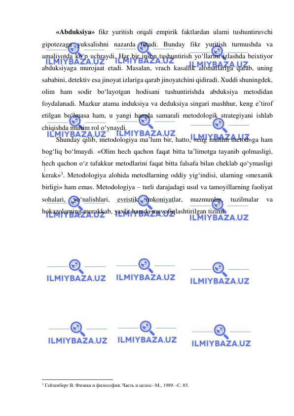  
 
«Abduksiya» fikr yuritish orqali empirik faktlardan ularni tushuntiruvchi 
gipotezaga yuksalishni nazarda tutadi. Bunday fikr yuritish turmushda va 
amaliyotda ko‘p uchraydi. Har bir inson tushuntirish yo‘llarini izlashda beixtiyor 
abduksiyaga murojaat etadi. Masalan, vrach kasallik alomatlariga qarab, uning 
sababini, detektiv esa jinoyat izlariga qarab jinoyatchini qidiradi. Xuddi shuningdek, 
olim ham sodir bo‘layotgan hodisani tushuntirishda abduksiya metodidan 
foydalanadi. Mazkur atama induksiya va deduksiya singari mashhur, keng e’tirof 
etilgan bo‘lmasa ham, u yangi hamda samarali metodologik strategiyani ishlab 
chiqishda muhim rol o‘ynaydi. 
Shunday qilib, metodologiya ma’lum bir, hatto, «eng muhim metod»ga ham 
bog‘liq bo‘lmaydi. «Olim hech qachon faqat bitta ta’limotga tayanib qolmasligi, 
hech qachon o‘z tafakkur metodlarini faqat bitta falsafa bilan cheklab qo‘ymasligi 
kerak»3. Metodologiya alohida metodlarning oddiy yig‘indisi, ularning «mexanik 
birligi» ham emas. Metodologiya – turli darajadagi usul va tamoyillarning faoliyat 
sohalari, 
yo‘nalishlari, 
evristik 
imkoniyatlar, 
mazmunlar, 
tuzilmalar 
va 
hokazolarning murakkab, yaxlit hamda muvofiqlashtirilgan tizimi. 
 
 
 
 
                                                           
3 Гейзенберг В. Физика и философия. Часть и целое.–М., 1989. -С. 85.  
