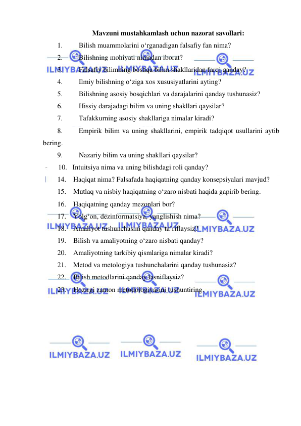  
 
Mavzuni mustahkamlash uchun nazorat savollari: 
1. 
Bilish muammolarini o‘rganadigan falsafiy fan nima? 
2. 
Bilishning mohiyati nimadan iborat? 
3. 
Falsafiy bilimning boshqa bilim shakllaridan farqi qanday? 
4. 
Ilmiy bilishning o‘ziga xos xususiyatlarini ayting? 
5. 
Bilishning asosiy bosqichlari va darajalarini qanday tushunasiz? 
6. 
Hissiy darajadagi bilim va uning shakllari qaysilar? 
7. 
Tafakkurning asosiy shakllariga nimalar kiradi? 
8. 
Empirik bilim va uning shakllarini, empirik tadqiqot usullarini aytib 
bering. 
9. 
Nazariy bilim va uning shakllari qaysilar? 
10.    Intuitsiya nima va uning bilishdagi roli qanday? 
14.    Haqiqat nima? Falsafada haqiqatning qanday konsepsiyalari mavjud? 
15.    Mutlaq va nisbiy haqiqatning o‘zaro nisbati haqida gapirib bering.  
16.    Haqiqatning qanday mezonlari bor? 
17.    Yolg‘on, dezinformatsiya, yanglishish nima? 
18.    Amaliyot tushunchasini qanday ta’riflaysiz? 
19.    Bilish va amaliyotning o‘zaro nisbati qanday? 
20.    Amaliyotning tarkibiy qismlariga nimalar kiradi? 
21.    Metod va metologiya tushunchalarini qanday tushunasiz? 
22.    Bilish metodlarini qanday tasniflaysiz? 
23.    Hozirgi zamon metodologiyasini tushuntiring. 
 

