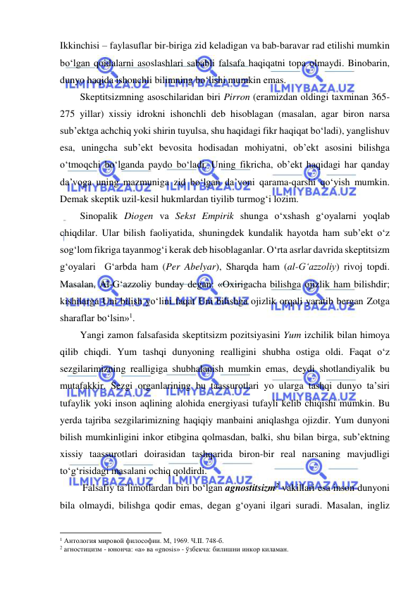  
 
Ikkinchisi – faylasuflar bir-biriga zid keladigan va bab-baravar rad etilishi mumkin 
bo‘lgan qoidalarni asoslashlari sababli falsafa haqiqatni topa olmaydi. Binobarin, 
dunyo haqida ishonchli bilimning bo‘lishi mumkin emas.  
Skeptitsizmning asoschilaridan biri Pirron (eramizdan oldingi taxminan 365-
275 yillar) xissiy idrokni ishonchli deb hisoblagan (masalan, agar biron narsa 
sub’ektga achchiq yoki shirin tuyulsa, shu haqidagi fikr haqiqat bo‘ladi), yanglishuv 
esa, uningcha sub’ekt bevosita hodisadan mohiyatni, ob’ekt asosini bilishga 
o‘tmoqchi bo‘lganda paydo bo‘ladi. Uning fikricha, ob’ekt haqidagi har qanday 
da’voga uning mazmuniga zid bo‘lgan da’voni qarama-qarshi qo‘yish mumkin. 
Demak skeptik uzil-kesil hukmlardan tiyilib turmog‘i lozim. 
Sinopalik Diogen va Sekst Empirik shunga o‘xshash g‘oyalarni yoqlab 
chiqdilar. Ular bilish faoliyatida, shuningdek kundalik hayotda ham sub’ekt o‘z 
sog‘lom fikriga tayanmog‘i kerak deb hisoblaganlar. O‘rta asrlar davrida skeptitsizm 
g‘oyalari  G‘arbda ham (Per Abelyar), Sharqda ham (al-G‘azzoliy) rivoj topdi. 
Masalan, Al-G‘azzoliy bunday degan: «Oxirigacha bilishga ojizlik ham bilishdir; 
kishilarga Uni bilish yo‘lini faqat Uni bilishga ojizlik orqali yaratib bergan Zotga 
sharaflar bo‘lsin»1. 
Yangi zamon falsafasida skeptitsizm pozitsiyasini Yum izchilik bilan himoya 
qilib chiqdi. Yum tashqi dunyoning realligini shubha ostiga oldi. Faqat o‘z 
sezgilarimizning realligiga shubhalanish mumkin emas, deydi shotlandiyalik bu 
mutafakkir. Sezgi organlarining bu taassurotlari yo ularga tashqi dunyo ta’siri 
tufaylik yoki inson aqlining alohida energiyasi tufayli kelib chiqishi mumkin. Bu 
yerda tajriba sezgilarimizning haqiqiy manbaini aniqlashga ojizdir. Yum dunyoni 
bilish mumkinligini inkor etibgina qolmasdan, balki, shu bilan birga, sub’ektning 
xissiy taassurotlari doirasidan tashqarida biron-bir real narsaning mavjudligi  
to‘g‘risidagi masalani ochiq qoldirdi. 
 Falsafiy ta’limotlardan biri bo‘lgan agnostitsizm2 vakillari esa inson dunyoni 
bila olmaydi, bilishga qodir emas, degan g‘oyani ilgari suradi. Masalan, ingliz 
                                                           
1 Антология мировой философии. М, 1969. Ч.II. 748-б. 
2 агностицизм - юнонча: «а» ва «gnosis» - ўзбекча: билишни инкор киламан. 
