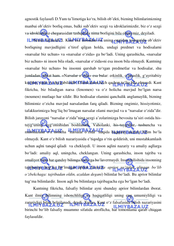  
 
agnostik faylasufi D.Yum ta’limotiga ko‘ra, bilish ob’ekti, bizning bilimlarimizning 
manbai ob’ektiv borliq emas, balki sub’ektiv sezgi va idroklarimizdir, biz o‘z sezgi 
va idroklarimiz chegarasidan tashqarida nima borligini bila olmaymiz, deyiladi.  
Nemis faylasufi I. Kant esa insondan va uning ongidan tashqarida ob’ektiv 
borliqning mavjudligini e’tirof qilgan holda, undagi predmet va hodisalarni 
«narsalar biz uchun» va «narsalar o‘zida» ga bo‘ladi. Uning qarashicha, «narsalar 
biz uchun» ni inson bila oladi, «narsalar o‘zida»ni esa inson bila olmaydi. Kantning 
«narsalar biz uchun» bu insonni qurshab to‘rgan predmetlar va hodisalar, shu 
jumladan, tabiat ham. «Narsalar o‘zida» esa bular: erkinlik, o‘lmaslik, g‘ayritabiiy 
kuchlar, xudo va shu kabilardir. Ularni inson hech qachon to‘liq bila olmaydi. Kant 
fikricha, biz biladigan narsa (fenomen) va o‘z holicha mavjud bo‘lgan narsa 
(noumen) mutlaqo har xildir. Biz hodisalar olamini qanchalik anglamaylik, bizning 
bilimimiz o‘zicha mavjud narsalardan farq qiladi. Bizning ongimiz, hissiyotimiz, 
tafakkurimizga bog‘liq bo‘lmagan narsalar olami mavjud va u “narsalar o‘zida”dir. 
Bilish jarayoni “narsalar o‘zida”ning sezgi a’zolarimizga bevosita ta’siri ostida his-
tuyg‘uning uyg‘onishidan boshlanadi. Vaholanki, his-tuyg‘ular, tushuncha va 
mulohazalar o‘z holicha “narsalar o‘zida” haqida haqqoniy nazariy bilim bo‘la 
olmaydi. Kant o‘z bilish nazariyasida e’tiqodga o‘rin qoldirish, uni mustahkamlash 
uchun aqlni tanqid qiladi  va cheklaydi. U inson aqlini nazariy va amaliy aqllarga 
bo‘ladi: amaliy aql, uningcha, cheklangan. Uning qarashicha, inson tajriba va 
amaliyot bilan har qanday bilimga ham ega bo‘lavermaydi. Inson bilishida insonning 
tajribasiga bog‘liq bo‘lmagan aprior (lotincha aprior so‘zidan olingan bo‘lib 
o‘zbekchaga: tajribadan oldin, azaldan degani) bilimlar bo‘ladi. Bu aprior bilimlar 
tug‘ma bilimlardir. Inson aqli bu bilimlarga tajribagacha ega bo‘lgan bo‘ladi.  
Kantning fikricha, falsafiy bilimlar ayni shunday aprior bilimlardan iborat. 
Kant ilmiy bilimning ishonchliligi va haqiqatliligi uning eng umumiyliligi va 
zaruriyligi bilan belgilanadi, deydi. Xullas, Kant o‘z falsafasida bilish nazariyasini 
birinchi bo‘lib falsafiy muammo sifatida atroflicha, har tomonlama qarab chiqqan 
faylasufdir.  
