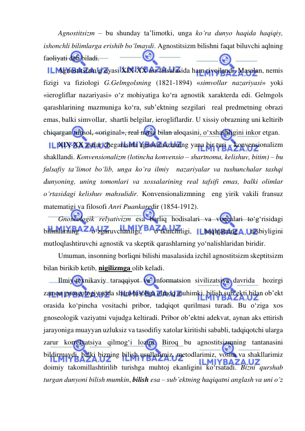  
 
Agnostitsizm – bu shunday ta’limotki, unga ko‘ra dunyo haqida haqiqiy, 
ishonchli bilimlarga erishib bo‘lmaydi. Agnostitsizm bilishni faqat biluvchi aqlning 
faoliyati deb biladi. 
Agnostitsizm g‘oyasi XIX-XX asr falsafasida ham rivojlandi. Masalan, nemis 
fizigi va fiziologi G.Gelmgolsning (1821-1894) «simvollar nazariyasi» yoki 
«ierogliflar nazariyasi» o‘z mohiyatiga ko‘ra agnostik xarakterda edi. Gelmgols 
qarashlarining mazmuniga ko‘ra, sub’ektning sezgilari  real predmetning obrazi 
emas, balki simvollar,  shartli belgilar, ierogliflardir. U xissiy obrazning uni keltirib 
chiqargan timsol, «original», real narsa bilan aloqasini, o‘xshashligini inkor etgan. 
XIX-XX asrlar chegarasida agnostitsizmning yana bir turi – konvensionalizm 
shakllandi. Konvensionalizm (lotincha konvensio – shartnoma, kelishuv, bitim) – bu 
falsafiy ta’limot bo‘lib, unga ko‘ra ilmiy  nazariyalar va tushunchalar tashqi 
dunyoning, uning tomonlari va xossalarining real tafsifi emas, balki olimlar 
o‘rtasidagi kelishuv mahsulidir. Konvensionalizmning  eng yirik vakili fransuz 
matematigi va filosofi Anri Puankaredir (1854-1912). 
Gnoseologik relyativizm esa borliq hodisalari va voqealari to‘g‘risidagi 
bilimlarning 
o‘zgaruvchanligi, 
o‘tkinchiligi, 
haqiqatning 
nisbiyligini 
mutloqlashtiruvchi agnostik va skeptik qarashlarning yo‘nalishlaridan biridir. 
Umuman, insonning borliqni bilishi masalasida izchil agnostitsizm skeptitsizm 
bilan birikib ketib, nigilizmga olib keladi.  
Ilmiy-texnikaviy taraqqiyot va informatsion sivilizatsiya davrida  hozirgi 
zamon gnoseologiyasida shuni hisobga olmoq muhimki, bilish sub’ekti bilan ob’ekt 
orasida ko‘pincha vositachi pribor, tadqiqot qurilmasi turadi. Bu o‘ziga xos 
gnoseologik vaziyatni vujudga keltiradi. Pribor ob’ektni adekvat, aynan aks ettirish 
jarayoniga muayyan uzluksiz va tasodifiy xatolar kiritishi sababli, tadqiqotchi ularga 
zarur korrelyatsiya qilmog‘i lozim. Biroq bu agnostitsizmning tantanasini 
bildirmaydi, balki bizning bilish usullarimiz, metodlarimiz, vosita va shakllarimiz 
doimiy takomillashtirilib turishga muhtoj ekanligini ko‘rsatadi. Bizni qurshab 
turgan dunyoni bilish mumkin, bilish esa – sub’ektning haqiqatni anglash va uni o‘z 
