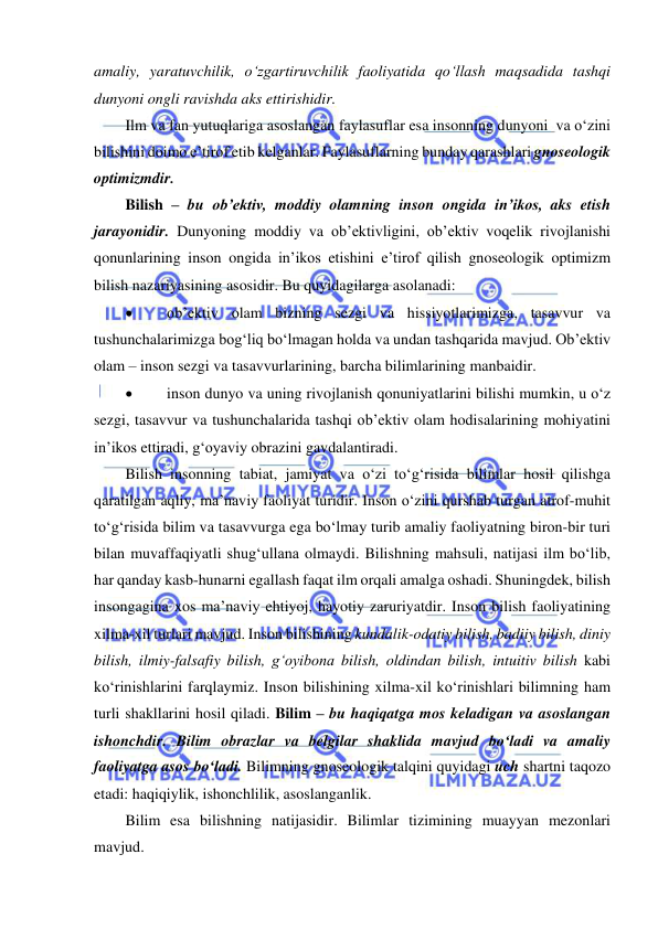  
 
amaliy, yaratuvchilik, o‘zgartiruvchilik faoliyatida qo‘llash maqsadida tashqi 
dunyoni ongli ravishda aks ettirishidir. 
Ilm va fan yutuqlariga asoslangan faylasuflar esa insonning dunyoni  va o‘zini 
bilishini doimo e’tirof etib kelganlar. Faylasuflarning bunday qarashlari gnoseologik 
optimizmdir.       
Bilish – bu ob’ektiv, moddiy olamning inson ongida in’ikos, aks etish 
jarayonidir. Dunyoning moddiy va ob’ektivligini, ob’ektiv voqelik rivojlanishi 
qonunlarining inson ongida in’ikos etishini e’tirof qilish gnoseologik optimizm 
bilish nazariyasining asosidir. Bu quyidagilarga asolanadi:   
 
ob’ektiv olam bizning sezgi va hissiyotlarimizga, tasavvur va 
tushunchalarimizga bog‘liq bo‘lmagan holda va undan tashqarida mavjud. Ob’ektiv 
olam – inson sezgi va tasavvurlarining, barcha bilimlarining manbaidir. 
 
inson dunyo va uning rivojlanish qonuniyatlarini bilishi mumkin, u o‘z 
sezgi, tasavvur va tushunchalarida tashqi ob’ektiv olam hodisalarining mohiyatini 
in’ikos ettiradi, g‘oyaviy obrazini gavdalantiradi. 
Bilish insonning tabiat, jamiyat va o‘zi to‘g‘risida bilimlar hosil qilishga 
qaratilgan aqliy, ma’naviy faoliyat turidir. Inson o‘zini qurshab turgan atrof-muhit 
to‘g‘risida bilim va tasavvurga ega bo‘lmay turib amaliy faoliyatning biron-bir turi 
bilan muvaffaqiyatli shug‘ullana olmaydi. Bilishning mahsuli, natijasi ilm bo‘lib, 
har qanday kasb-hunarni egallash faqat ilm orqali amalga oshadi. Shuningdek, bilish 
insongagina xos ma’naviy ehtiyoj, hayotiy zaruriyatdir. Inson bilish faoliyatining 
xilma-xil turlari mavjud. Inson bilishining kundalik-odatiy bilish, badiiy bilish, diniy 
bilish, ilmiy-falsafiy bilish, g‘oyibona bilish, oldindan bilish, intuitiv bilish kabi 
ko‘rinishlarini farqlaymiz. Inson bilishining xilma-xil ko‘rinishlari bilimning ham 
turli shakllarini hosil qiladi. Bilim – bu haqiqatga mos keladigan va asoslangan 
ishonchdir. Bilim obrazlar va belgilar shaklida mavjud bo‘ladi va amaliy 
faoliyatga asos bo‘ladi. Bilimning gnoseologik talqini quyidagi uch shartni taqozo 
etadi: haqiqiylik, ishonchlilik, asoslanganlik.  
Bilim esa bilishning natijasidir. Bilimlar tizimining muayyan mezonlari 
mavjud. 
