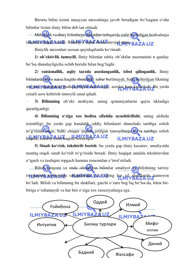  
 
Birorta bilim tizimi muayyan mezonlarga javob beradigan bo‘lsagina o‘sha 
bilimlar tizimi ilmiy bilim deb tan olinadi. 
Mifologik va diniy bilimlarga tabiatdan tashqarida sodir bo‘ladigan hodisalarga 
ishonch-e’tiqod  xosdir. Bunday e’tiqod  fanda mavjud emas.  
Ilmiylik mezonlari asosan quyidagilarda ko‘rinadi:  
1) ob’ektivlik tamoyili. Ilmiy bilimlar tabiiy ob’ektlar mazmunini u qanday 
bo‘lsa shundayligicha ochib berishi bilan bog‘liqdir.  
2) ratsionallik, aqliy tarzda asoslanganlik, isbot qilinganlik. Ilmiy 
bilimlarda biror narsa haqida shunchaki xabar berilmaydi, balki keltirilgan fikrning 
ma’nosi, mazmunini tasdiqlaydigan zarur negiz, asoslar ham keltiriladi. Bu yerda 
yetarli asos keltirish tamoyili amal qiladi.  
3) Bilimning ob’ekt mohiyati, uning qonuniyatlarini qayta tiklashga 
qaratilganligi. 
4) Bilimning o‘ziga xos hodisa sifatida uyushtirilishi, uning alohida 
tizimliligi: bu yerda gap kundalik oddiy bilimlarni shunchaki tartibga solish  
to‘g‘risida emas, balki chuqur anglab yetilgan tamoyillarga ko‘ra tartibga solish 
haqida; nazariy tizim haqida bormoqda. 
5) Sinab ko‘rish, tekshirib borish: bu yerda gap ilmiy kuzatuv, amaliyotda 
mantiq orqali sinab ko‘rish to‘g‘risida boradi. Ilmiy haqiqat amalda tekshiruvdan 
o‘tgach va tasdiqini topgach hamma tomonidan e’tirof etiladi.  
Bilish jarayoni va unda olinadigan bilimlar amaliyot va bilishning tarixiy 
rivojlanishi mobaynida tabaqalanadi va o‘zining har xil shakllarida namoyon 
bo‘ladi. Bilish va bilimning bu shakllari, garchi o‘zaro bog‘liq bo‘lsa-da, lekin bir-
biriga o‘xshamaydi va har biri o‘ziga xos xususiyatlarga ega.  
 
 
 
 
 
 
Билиш турлари 
Оддий 
Фалсафи
Диний 
Интуитив 
Ғойибона 
Илмий 
Мифо-
логик 
Бадиий 
