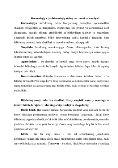  
Gnoseologiya (emistemologiya)ning mazmuni va mohiyati 
Gnoseologiya sub’ektning bilish faoliyatining prinsiplari, qonuniyatlari, 
shakllari, bosqichlari va darajalarini, shuningdek, shu prinsip va qonunlardan kelib 
chiqadigan, haqiqiy bilimga erishilishini ta’minlaydigan talablar va mezonlarni 
o‘rganadi. Bilish nazariyasi bilish jarayonining oddiy, kundalik darajasini ham, 
bilishning umumiy ilmiy shakllari va metodlarini ham tadqiq qiladi.  
Skeptiklar bilishning mumkinligiga e’tiroz bildirmaganlar, lekin bizning 
bilimlarimizning ishonchliligini, ularning tashqi dunyo hodisalariga muvofiqligini 
shubha ostiga qo‘yganlar.  
Agnostitsizm – bu shunday ta’limotki, unga ko‘ra dunyo haqida haqiqiy, 
ishonchli bilimlarga erishib bo‘lmaydi. Agnostitsizm bilishni faqat biluvchi aqlning 
faoliyati deb biladi.  
Konvensionalizm (lotincha konvensio – shartnoma, kelishuv, bitim) – bu 
falsafiy ta’limot bo‘lib, unga ko‘ra ilmiy nazariyalar va tushunchalar tashqi dunyoning, 
uning tomonlari va xossalarining real tafsifi emas, balki olimlar o‘rtasidagi kelishuv 
mahsulidir.  
  
Bilishning asosiy turlari va shakllari. Hissiy, empirik, nazariy. mantiqiy va 
intuitiv bilish darajalari,  ularning o‘ziga xosligi va aloqadorligi  
Hissiy bilish. Har qanday narsani, har qanday predmet yoki hodisani bilish fikr 
hissiy idrokdan predmetning mohiyati tomon boradigan jarayondir.  Sezgi hissiy 
bilishning eng oddiy shakli, ob’ektivlik bilan sub’ektivlikning qorishmasidir, u manbai 
jihatidan ob’ektiv va u yoki bu sezgi a’zolarining tuzilishiga bog‘lik holda shakli 
jihatidan sub’ektivdir.  
Idrok – bu bir sezgi emas, u turli xil sezishlarning jamul-jami, 
kombinatsiyasidir. Biz idrok qilish orqali predmetning ayrim tomonlarini emas, balki 
uni yaxlit holda aks ettiramiz. Tasavvur – bu hissiy idrok bilan tushuncha o‘rtasidagi 
