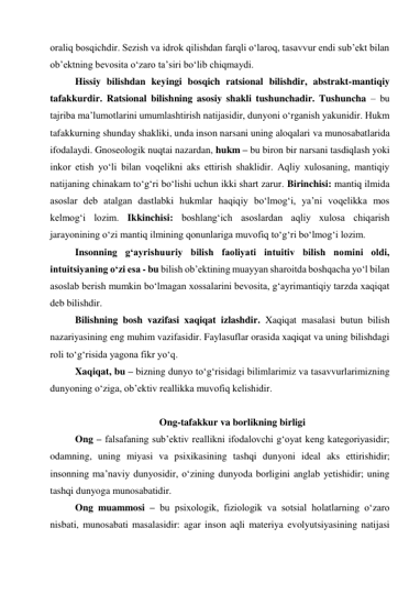 oraliq bosqichdir. Sezish va idrok qilishdan farqli o‘laroq, tasavvur endi sub’ekt bilan 
ob’ektning bevosita o‘zaro ta’siri bo‘lib chiqmaydi.  
Hissiy bilishdan keyingi bosqich ratsional bilishdir, abstrakt-mantiqiy 
tafakkurdir. Ratsional bilishning asosiy shakli tushunchadir. Tushuncha – bu 
tajriba ma’lumotlarini umumlashtirish natijasidir, dunyoni o‘rganish yakunidir. Hukm 
tafakkurning shunday shakliki, unda inson narsani uning aloqalari va munosabatlarida 
ifodalaydi. Gnoseologik nuqtai nazardan, hukm – bu biron bir narsani tasdiqlash yoki 
inkor etish yo‘li bilan voqelikni aks ettirish shaklidir. Aqliy xulosaning, mantiqiy 
natijaning chinakam to‘g‘ri bo‘lishi uchun ikki shart zarur. Birinchisi: mantiq ilmida 
asoslar deb atalgan dastlabki hukmlar haqiqiy bo‘lmog‘i, ya’ni voqelikka mos 
kelmog‘i lozim. Ikkinchisi: boshlang‘ich asoslardan aqliy xulosa chiqarish 
jarayonining o‘zi mantiq ilmining qonunlariga muvofiq to‘g‘ri bo‘lmog‘i lozim.  
Insonning g‘ayrishuuriy bilish faoliyati intuitiv bilish nomini oldi, 
intuitsiyaning o‘zi esa - bu bilish ob’ektining muayyan sharoitda boshqacha yo‘l bilan 
asoslab berish mumkin bo‘lmagan xossalarini bevosita, g‘ayrimantiqiy tarzda xaqiqat 
deb bilishdir.  
Bilishning bosh vazifasi xaqiqat izlashdir. Xaqiqat masalasi butun bilish 
nazariyasining eng muhim vazifasidir. Faylasuflar orasida xaqiqat va uning bilishdagi 
roli to‘g‘risida yagona fikr yo‘q.  
Xaqiqat, bu – bizning dunyo to‘g‘risidagi bilimlarimiz va tasavvurlarimizning 
dunyoning o‘ziga, ob’ektiv reallikka muvofiq kelishidir.  
  
Ong-tafakkur va borlikning birligi 
Ong – falsafaning sub’ektiv reallikni ifodalovchi g‘oyat keng kategoriyasidir; 
odamning, uning miyasi va psixikasining tashqi dunyoni ideal aks ettirishidir; 
insonning ma’naviy dunyosidir, o‘zining dunyoda borligini anglab yetishidir; uning 
tashqi dunyoga munosabatidir.   
Ong muammosi – bu psixologik, fiziologik va sotsial holatlarning o‘zaro 
nisbati, munosabati masalasidir: agar inson aqli materiya evolyutsiyasining natijasi 
