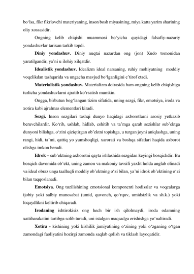 bo‘lsa, fikr fikrlovchi materiyaning, inson bosh miyasining, miya katta yarim sharining 
oliy xossasidir.  
Ongning kelib chiqishi muammosi bo‘yicha quyidagi falsafiy-nazariy 
yondashuvlar tarixan tarkib topdi.  
Diniy yondashuv. Diniy nuqtai nazardan ong (jon) Xudo tomonidan 
yaratilgandir, ya’ni u ilohiy xilqatdir.  
Idealistik yondashuv. Idealizm ideal narsaning, ruhiy mohiyatning  moddiy 
voqelikdan tashqarida va ungacha mavjud bo‘lganligini e’tirof etadi.  
Materialistik yondashuv. Materializm doirasida ham ongning kelib chiqishiga 
turlicha yondashuvlarni ajratib ko‘rsatish mumkin.  
Ongga, birbutun bog‘langan tizim sifatida, uning sezgi, fikr, emotsiya, iroda va 
xotira kabi ajralmas elementlari kiradi.  
Sezgi. Inson sezgilari tashqi dunyo haqidagi axborotlarni asosiy yetkazib 
beruvchilardir. Ko‘rib, ushlab, hidlab, eshitib va ta’mga qarab sezishlar sub’ektga 
dunyoni bilishga, o‘zini qiziqtirgan ob’ektni topishga, u turgan joyni aniqlashga, uning 
rangi, hidi, ta’mi, qattiq yo yumshoqligi, xarorati va boshqa sifatlari haqida axborot 
olishga imkon beradi.  
Idrok – sub’ektning axborotni qayta ishlashida sezgidan keyingi bosqichdir. Bu 
bosqich davomida ob’ekt, uning zamon va makoniy tavsifi yaxlit holda anglab olinadi 
va ideal obraz unga taalluqli moddiy ob’ektning o‘zi bilan, ya’ni idrok ob’ektining o‘zi 
bilan taqqoslanadi.  
Emotsiya. Ong tuzilishining emotsional komponenti hodisalar va voqealarga 
ijobiy yoki salbiy munosabat (umid, quvonch, qo‘rquv, umidsizlik va sh.k.) yoki 
loqaydlikni keltirib chiqaradi.  
Irodaning ishtirokisiz ong hech bir ish qilolmaydi, iroda odamning 
xattiharakatini tartibga solib turadi, uni istalgan maqsadga erishishga yo‘naltiradi.  
Xotira - kishining yoki kishilik jamiyatining o‘zining yoki o‘zganing o‘tgan 
zamondagi faoliyatini hozirgi zamonda saqlab qolish va tiklash layoqatidir.  
