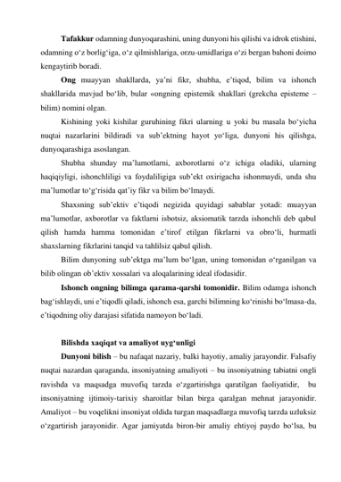 Tafakkur odamning dunyoqarashini, uning dunyoni his qilishi va idrok etishini, 
odamning o‘z borlig‘iga, o‘z qilmishlariga, orzu-umidlariga o‘zi bergan bahoni doimo 
kengaytirib boradi.  
Ong muayyan shakllarda, ya’ni fikr, shubha, e’tiqod, bilim va ishonch 
shakllarida mavjud bo‘lib, bular «ongning epistemik shakllari (grekcha episteme – 
bilim) nomini olgan.  
Kishining yoki kishilar guruhining fikri ularning u yoki bu masala bo‘yicha 
nuqtai nazarlarini bildiradi va sub’ektning hayot yo‘liga, dunyoni his qilishga, 
dunyoqarashiga asoslangan.  
Shubha shunday ma’lumotlarni, axborotlarni o‘z ichiga oladiki, ularning 
haqiqiyligi, ishonchliligi va foydaliligiga sub’ekt oxirigacha ishonmaydi, unda shu 
ma’lumotlar to‘g‘risida qat’iy fikr va bilim bo‘lmaydi.   
Shaxsning sub’ektiv e’tiqodi negizida quyidagi sabablar yotadi: muayyan 
ma’lumotlar, axborotlar va faktlarni isbotsiz, aksiomatik tarzda ishonchli deb qabul 
qilish hamda hamma tomonidan e’tirof etilgan fikrlarni va obro‘li, hurmatli 
shaxslarning fikrlarini tanqid va tahlilsiz qabul qilish.   
Bilim dunyoning sub’ektga ma’lum bo‘lgan, uning tomonidan o‘rganilgan va 
bilib olingan ob’ektiv xossalari va aloqalarining ideal ifodasidir.  
Ishonch ongning bilimga qarama-qarshi tomonidir. Bilim odamga ishonch 
bag‘ishlaydi, uni e’tiqodli qiladi, ishonch esa, garchi bilimning ko‘rinishi bo‘lmasa-da, 
e’tiqodning oliy darajasi sifatida namoyon bo‘ladi.  
  
Bilishda xaqiqat va amaliyot uyg‘unligi  
Dunyoni bilish – bu nafaqat nazariy, balki hayotiy, amaliy jarayondir. Falsafiy 
nuqtai nazardan qaraganda, insoniyatning amaliyoti – bu insoniyatning tabiatni ongli 
ravishda va maqsadga muvofiq tarzda o‘zgartirishga qaratilgan faoliyatidir,  bu 
insoniyatning ijtimoiy-tarixiy sharoitlar bilan birga qaralgan mehnat jarayonidir. 
Amaliyot – bu voqelikni insoniyat oldida turgan maqsadlarga muvofiq tarzda uzluksiz 
o‘zgartirish jarayonidir. Agar jamiyatda biron-bir amaliy ehtiyoj paydo bo‘lsa, bu 
