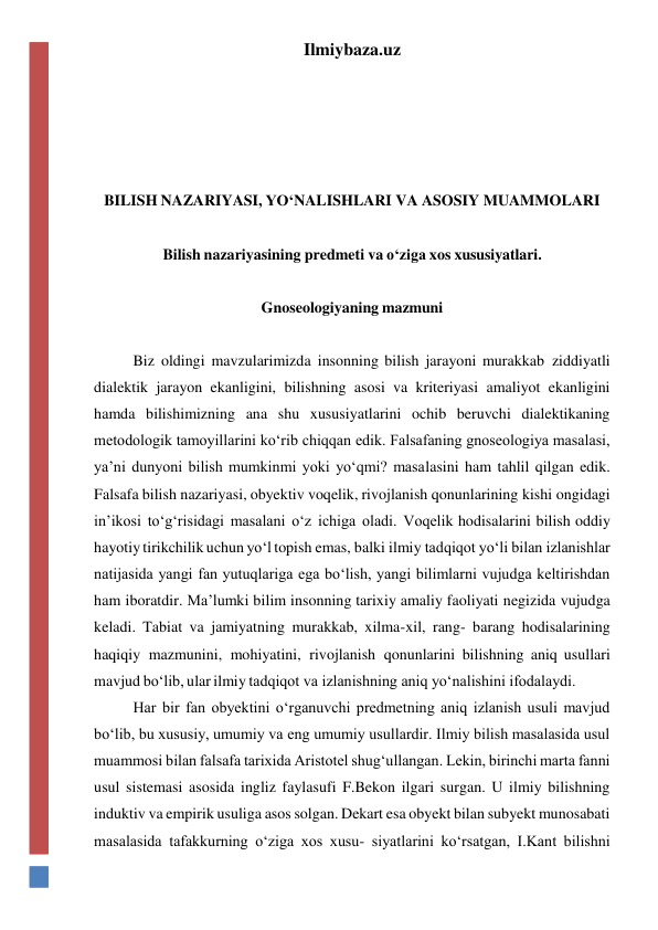 Ilmiybaza.uz 
 
 
 
 
BILISH NAZARIYASI, YO‘NALISHLARI VA ASOSIY MUAMMOLARI 
 
Bilish nazariyasining predmeti va o‘ziga xos xususiyatlari. 
 
Gnoseologiyaning mazmuni 
 
Biz oldingi mavzularimizda insonning bilish jarayoni murakkab ziddiyatli 
dialektik jarayon ekanligini, bilishning asosi va kriteriyasi amaliyot ekanligini 
hamda bilishimizning ana shu xususiyatlarini ochib beruvchi dialektikaning 
metodologik tamoyillarini ko‘rib chiqqan edik. Falsafaning gnoseologiya masalasi, 
ya’ni dunyoni bilish mumkinmi yoki yo‘qmi? masalasini ham tahlil qilgan edik. 
Falsafa bilish nazariyasi, obyektiv voqelik, rivojlanish qonunlarining kishi ongidagi 
in’ikosi to‘g‘risidagi masalani o‘z ichiga oladi. Voqelik hodisalarini bilish oddiy 
hayotiy tirikchilik uchun yo‘l topish emas, balki ilmiy tadqiqot yo‘li bilan izlanishlar 
natijasida yangi fan yutuqlariga ega bo‘lish, yangi bilimlarni vujudga keltirishdan 
ham iboratdir. Ma’lumki bilim insonning tarixiy amaliy faoliyati negizida vujudga 
keladi. Tabiat va jamiyatning murakkab, xilma-xil, rang- barang hodisalarining 
haqiqiy mazmunini, mohiyatini, rivojlanish qonunlarini bilishning aniq usullari 
mavjud bo‘lib, ular ilmiy tadqiqot va izlanishning aniq yo‘nalishini ifodalaydi. 
Har bir fan obyektini o‘rganuvchi predmetning aniq izlanish usuli mavjud 
bo‘lib, bu xususiy, umumiy va eng umumiy usullardir. Ilmiy bilish masalasida usul 
muammosi bilan falsafa tarixida Aristotel shug‘ullangan. Lekin, birinchi marta fanni 
usul sistemasi asosida ingliz faylasufi F.Bekon ilgari surgan. U ilmiy bilishning 
induktiv va empirik usuliga asos solgan. Dekart esa obyekt bilan subyekt munosabati 
masalasida tafakkurning o‘ziga xos xusu- siyatlarini ko‘rsatgan, I.Kant bilishni 
