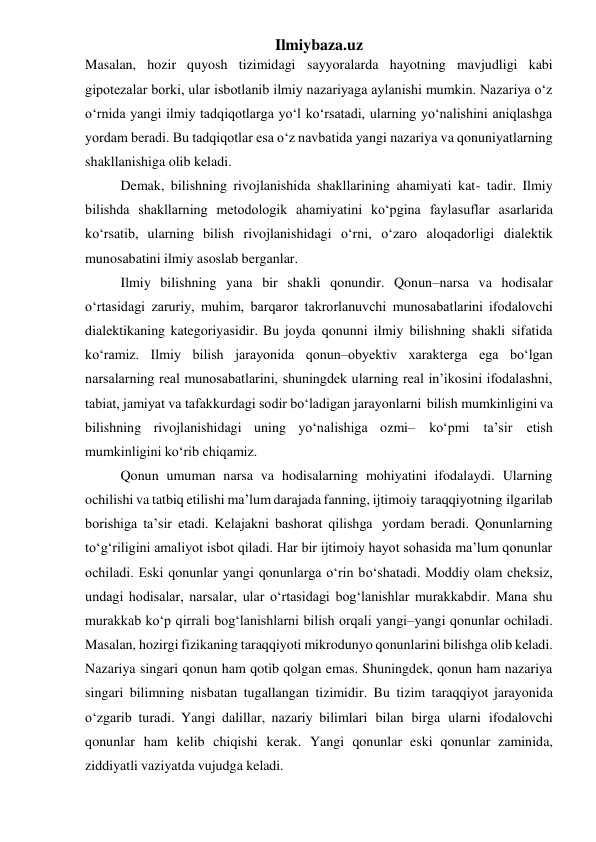 Ilmiybaza.uz 
Masalan, hozir quyosh tizimidagi sayyoralarda hayotning mavjudligi kabi 
gipotezalar borki, ular isbotlanib ilmiy nazariyaga aylanishi mumkin. Nazariya o‘z 
o‘rnida yangi ilmiy tadqiqotlarga yo‘l ko‘rsatadi, ularning yo‘nalishini aniqlashga 
yordam beradi. Bu tadqiqotlar esa o‘z navbatida yangi nazariya va qonuniyatlarning 
shakllanishiga olib keladi. 
Demak, bilishning rivojlanishida shakllarining ahamiyati kat- tadir. Ilmiy 
bilishda shakllarning metodologik ahamiyatini ko‘pgina faylasuflar asarlarida 
ko‘rsatib, ularning bilish rivojlanishidagi o‘rni, o‘zaro aloqadorligi dialektik 
munosabatini ilmiy asoslab berganlar. 
Ilmiy bilishning yana bir shakli qonundir. Qonun–narsa va hodisalar 
o‘rtasidagi zaruriy, muhim, barqaror takrorlanuvchi munosabatlarini ifodalovchi 
dialektikaning kategoriyasidir. Bu joyda qonunni ilmiy bilishning shakli sifatida 
ko‘ramiz. Ilmiy bilish jarayonida qonun–obyektiv xarakterga ega bo‘lgan 
narsalarning real munosabatlarini, shuningdek ularning real in’ikosini ifodalashni, 
tabiat, jamiyat va tafakkurdagi sodir bo‘ladigan jarayonlarni bilish mumkinligini va 
bilishning rivojlanishidagi uning yo‘nalishiga ozmi– ko‘pmi ta’sir etish 
mumkinligini ko‘rib chiqamiz. 
Qonun umuman narsa va hodisalarning mohiyatini ifodalaydi. Ularning 
ochilishi va tatbiq etilishi ma’lum darajada fanning, ijtimoiy taraqqiyotning ilgarilab 
borishiga ta’sir etadi. Kelajakni bashorat qilishga yordam beradi. Qonunlarning 
to‘g‘riligini amaliyot isbot qiladi. Har bir ijtimoiy hayot sohasida ma’lum qonunlar 
ochiladi. Eski qonunlar yangi qonunlarga o‘rin bo‘shatadi. Moddiy olam cheksiz, 
undagi hodisalar, narsalar, ular o‘rtasidagi bog‘lanishlar murakkabdir. Mana shu 
murakkab ko‘p qirrali bog‘lanishlarni bilish orqali yangi–yangi qonunlar ochiladi. 
Masalan, hozirgi fizikaning taraqqiyoti mikrodunyo qonunlarini bilishga olib keladi. 
Nazariya singari qonun ham qotib qolgan emas. Shuningdek, qonun ham nazariya 
singari bilimning nisbatan tugallangan tizimidir. Bu tizim taraqqiyot jarayonida 
o‘zgarib turadi. Yangi dalillar, nazariy bilimlari bilan birga ularni ifodalovchi 
qonunlar ham kelib chiqishi kerak. Yangi qonunlar eski qonunlar zaminida, 
ziddiyatli vaziyatda vujudga keladi. 
