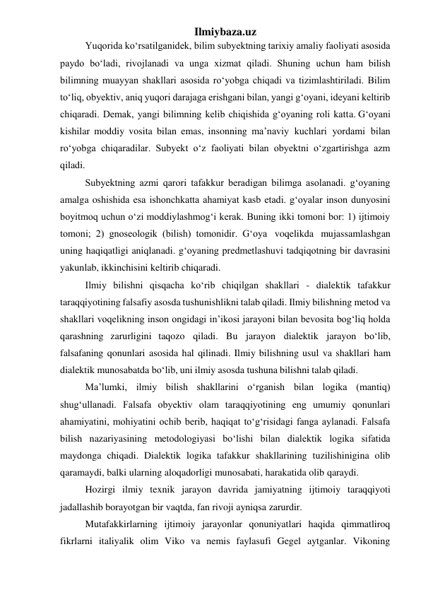 Ilmiybaza.uz 
Yuqorida ko‘rsatilganidek, bilim subyektning tarixiy amaliy faoliyati asosida 
paydo bo‘ladi, rivojlanadi va unga xizmat qiladi. Shuning uchun ham bilish 
bilimning muayyan shakllari asosida ro‘yobga chiqadi va tizimlashtiriladi. Bilim 
to‘liq, obyektiv, aniq yuqori darajaga erishgani bilan, yangi g‘oyani, ideyani keltirib 
chiqaradi. Demak, yangi bilimning kelib chiqishida g‘oyaning roli katta. G‘oyani 
kishilar moddiy vosita bilan emas, insonning ma’naviy kuchlari yordami bilan 
ro‘yobga chiqaradilar. Subyekt o‘z faoliyati bilan obyektni o‘zgartirishga azm 
qiladi. 
Subyektning azmi qarori tafakkur beradigan bilimga asolanadi. g‘oyaning 
amalga oshishida esa ishonchkatta ahamiyat kasb etadi. g‘oyalar inson dunyosini 
boyitmoq uchun o‘zi moddiylashmog‘i kerak. Buning ikki tomoni bor: 1) ijtimoiy 
tomoni; 2) gnoseologik (bilish) tomonidir. G‘oya voqelikda mujassamlashgan 
uning haqiqatligi aniqlanadi. g‘oyaning predmetlashuvi tadqiqotning bir davrasini 
yakunlab, ikkinchisini keltirib chiqaradi. 
Ilmiy bilishni qisqacha ko‘rib chiqilgan shakllari - dialektik tafakkur 
taraqqiyotining falsafiy asosda tushunishlikni talab qiladi. Ilmiy bilishning metod va 
shakllari voqelikning inson ongidagi in’ikosi jarayoni bilan bevosita bog‘liq holda 
qarashning zarurligini taqozo qiladi. Bu jarayon dialektik jarayon bo‘lib,  
falsafaning qonunlari asosida hal qilinadi. Ilmiy bilishning usul va shakllari ham 
dialektik munosabatda bo‘lib, uni ilmiy asosda tushuna bilishni talab qiladi. 
Ma’lumki, ilmiy bilish shakllarini o‘rganish bilan logika (mantiq) 
shug‘ullanadi. Falsafa obyektiv olam taraqqiyotining eng umumiy qonunlari 
ahamiyatini, mohiyatini ochib berib, haqiqat to‘g‘risidagi fanga aylanadi. Falsafa 
bilish nazariyasining metodologiyasi bo‘lishi bilan dialektik logika sifatida 
maydonga chiqadi. Dialektik logika tafakkur shakllarining tuzilishinigina olib 
qaramaydi, balki ularning aloqadorligi munosabati, harakatida olib qaraydi. 
Hozirgi ilmiy texnik jarayon davrida jamiyatning ijtimoiy taraqqiyoti 
jadallashib borayotgan bir vaqtda, fan rivoji ayniqsa zarurdir. 
Mutafakkirlarning ijtimoiy jarayonlar qonuniyatlari haqida qimmatliroq 
fikrlarni italiyalik olim Viko va nemis faylasufi Gegel aytganlar. Vikoning 
