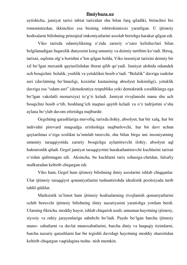 Ilmiybaza.uz 
aytishicha, jamiyat tarixi tabiat tarixidan shu bilan farq qiladiki, birinchisi biz 
tomonimizdan, ikkinchisi esa bizning ishtirokimizsiz yaratilgan. U ijtimoiy 
hodisalarni bilishning prinsipial imkoniyatlarini asoslab berishga harakat qilgan edi. 
Viko tarixda odamiylikning o‘zida zaruriy o‘zaro kelishuvlari bilan 
belgilanadigan fuqarolik dunyosini keng umumiy va doimiy tartibini ko‘radi. Biroq, 
tarixni, oqilona olg‘a borishni e’lon qilgan holda, Viko insoniyat tarixini doimiy bir 
xil bo‘lgan mexanik qaytarilishdan iborat qilib qo‘yadi. Jamiyat alohida odamdek 
uch bosqichni: bolalik, yoshlik va yetuklikni bosib o‘tadi. “Bolalik” davriga xudolar 
asri (davlatning bo‘lmasligi, koxinlar kastasining absolyut hokimligi), yetuklik 
davriga esa “odam asri” (demokratiya respublika yoki demokratik ozodliklarga ega 
bo‘lgan vakolatli monarxiya) to‘g‘ri keladi. Jamiyat rivojlanishi mana shu uch 
bosqichni bosib o‘tib, boshlang‘ich nuqtasi qaytib keladi va o‘z tadrijotini o‘sha 
aylana bo‘ylab davom ettirishga majburdir. 
Gegelning qarashlariga muvofiq, tarixda ilohiy, absolyut, har bir xalq, har bir 
individni pirovard maqsadga erishishiga majburlovchi, har bir davr uchun 
qaytarilmas o‘ziga xoslikni ta’minlab turuvchi, shu bilan birga uni insoniyatning 
umumiy taraqqiyotida zaruriy bosqichga aylantiruvchi ilohiy, absolyut aql 
hukmronlik qiladi. Gegel jamiyat taraqqiyotini harakatlantiruvchi kuchlarini tarixni 
o‘zidan qidirmagan edi. Aksincha, bu kuchlarni tarix sohasiga-chetdan, falsafiy 
mafkuradan keltirib chiqargan edi. 
Viko ham, Gegel ham ijtimoiy bilishning ilmiy asoslarini ishlab chiqqanlar. 
Ular ijtimoiy taraqqiyot qonuniyatlarini tushuntirishda idealistik pozitsiyada turib 
tahlil qildilar. 
Marksistik ta’limot ham ijtimoiy hodisalarning rivojlanish qonuniyatlarini 
ochib beruvchi ijtimoiy bilishning ilmiy nazariyasini yaratishga yordam berdi. 
Ularning fikricha, moddiy hayot, ishlab chiqarish usuli, umuman hayotning ijtimoiy, 
siyosiy va ruhiy jarayonlariga sababchi bo‘ladi. Paydo bo‘lgan barcha ijtimoiy 
muno- sabatlarni va davlat munosabatlarini, barcha diniy va huquqiy tizimlarni, 
barcha nazariy qarashlarni har bir tegishli davrdagi hayotning moddiy sharoitidan 
keltirib chiqargan vaqtidagina tushu- nish mumkin. 
