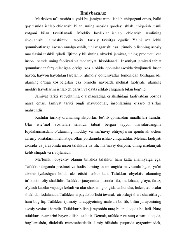 Ilmiybaza.uz 
Marksizm ta’limotida u yoki bu jamiyat nima ishlab chiqargani emas, balki 
qay usulda ishlab chiqarishi bilan, uning asosida qanday ishlab chiqarish usuli 
yotgani bilan tavsiflanadi. Moddiy boyliklar ishlab 
chiqarish 
usulining 
rivojlanishi 
almashinuvi 
tabiiy 
tarixiy tavsifga egadir. Ya’ni o‘z ichki 
qonuniyatlariga asosan amalga oshib, uni o‘zgarishi esa ijtimoiy bilishning asosiy 
masalasini tashkil qiladi. Ijtimoiy bilishning obyekti jamiyat, uning predmeti esa 
inson hamda uning faoliyati va madaniyati hisoblanadi. Insoniyat jamiyati tabiat 
qonunlaridan farq qiladigan o‘ziga xos alohida qonunlar asosida rivojlanadi. Inson 
hayoti, hayvon hayotidan farqlanib, ijtimoiy qonuniyatlar tomonidan boshqariladi, 
ularning o‘ziga xos belgilari esa birinchi navbatda mehnat faoliyati, ularning 
moddiy hayotlarini ishlab chiqarish va qayta ishlab chiqarish bilan bog‘liq. 
Jamiyat tarixi subyektning o‘z maqsadiga erishishidagi faoliyatdan boshqa 
narsa emas. Jamiyat tarixi ongli mavjudotlar, insonlarning o‘zaro ta’sirlari 
mahsulidir. 
Kishilar tarixiy dramaning aktyorlari bo‘lib qolmasdan mualliflari hamdir. 
Ular 
iste’mol 
vositalari 
sifatida 
tabiat 
bergan 
tayyor 
narsalardangina 
foydalanmasdan, o‘zlarining moddiy va ma’naviy ehtiyojlarini qondirish uchun 
zaruriy vositalarni mehnat qurollari yordamida ishlab chiqaradilar. Mehnat faoliyati 
asosida va jarayonida inson tafakkuri va tili, ma’naviy dunyosi, uning madaniyati 
kelib chiqadi va rivojlanadi. 
Ma’lumki, obyektiv olamni bilishda tafakkur ham katta ahamiyatga ega. 
Tafakkur deganda predmet va hodisalarning inson ongida mavhumlashgan, ya’ni 
abstraksiyalashgan holda aks etishi tushuniladi. Tafakkur obyektiv olamning 
in’ikosini oliy shaklidir. Tafakkur jarayonida insonda fikr, mulohaza, g‘oya, faraz, 
o‘ylash kabilar vujudga keladi va ular shaxsning ongida tushuncha, hukm, xulosalar 
shaklida ifodalanadi. Tafakkurni paydo bo‘lishi tevarak- atrofdagi shart-sharoitlarga 
ham bog‘liq. Tafakkur ijtimoiy taraqqiyotning mahsuli bo‘lib, bilim jarayonining 
asosiy vositasi hamdir. Tafakkur bilish jarayonida nutq bilan aloqada bo‘ladi. Nutq 
tafakkur unsurlarini bayon qilish usulidir. Demak, tafakkur va nutq o‘zaro aloqada, 
bog‘lanishda, dialektik munosabatdadir. Ilmiy bilishda yuqorida aytganimizdek, 
