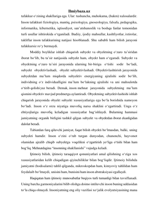 Ilmiybaza.uz 
tafakkur o‘zining shakllariga ega. Ular: tushuncha, muhokama, (hukm) xulosalardir. 
Inson tafakkuri fiziologiya, mantiq, psixologiya, gnoseologiya, falsafa, pedagogika, 
informatika, kibernetika, iqtisodiyot, san’atshunoslik va boshqa fanlar tomonidan 
turli usullar ishtirokida o‘rganiladi. Badiiy, ijodiy mahsullar, kashfiyotlar, ixtirolar, 
takliflar inson tafakkurining natijasi hisoblanadi. Shu sababli ham bilish jarayoni 
tafakkursiz ro‘y bermaydi. 
Moddiy boyliklar ishlab chiqarish subyekt va obyektning o‘zaro ta’siridan 
iborat bo‘lib, bu ta’sir natijasida subyekt ham, obyekt ham o‘zgaradi. Subyekt va 
obyektning o‘zaro ta’siri jarayonida ularning bir-biriga o‘tishi sodir bo‘ladi, 
subyekt obyektivlashadi, obyekt subyektivlashadi. Obyektivlashtirish jarayonida 
subyektdan ma’lum miqdorda subyektiv energiyaning ajralishi sodir bo‘lib, 
individning o‘z individualligini ma’lum bo‘lakning ajralishi va uni mahsulotda 
o‘tirib qolishi yuz beradi.  Demak, inson mehnat jarayonida subyektning ma’lum 
qismini obyektiv mavjud predmetga aylantiradi. Obyektning subyektivlashishi ishlab 
chiqarish jarayonida obyekt subyekt xususiyatlariga ega bo‘la borishida namoyon 
bo‘ladi. Inson o‘z orzu niyatiga muvofiq narsa shaklini o‘zgartiradi. Unga o‘z 
ehtiyojlariga muvofiq keladigan xususiyatlar bag‘ishlaydi. Bularning hammasi 
jamiyatning organik birligini  tashkil qilgan subyekt va obyektdan iborat ekanligidan 
dalolat beradi. 
Tabiatdan farq qiluvchi jamiyat, faqat bilish obyekti bo‘lmasdan, balki, uning 
subyekti hamdir. Inson o‘zini o‘rab turgan dunyodan, chunonchi, hayvonot 
olamidan ajralib chiqib subyektga voqelikni o‘zgartirish yo‘liga o‘tishi bilan ham 
bog‘liq. Mehnatdagina “insonning shakllanishi” vujudga keladi. 
Ijtimoiy bilish, ijtimoiy taraqqiyot qonuniyatlari amal qilishning o‘ziga xos 
xususiyatlaridan kelib chiqadigan qiyinchiliklar bilan bog‘liqdir. Ijtimoiy bilishda 
jamiyatni (hodisalarni) tahlil qilganda, mikroskopdan ham, kimyoviy tahlildan ham 
foydalaib bo‘lmaydi, unisini ham, bunisini ham inson abstraksiyasi egallaydi. 
Haqiqatan ham ijtimoiy munosabatlar beqiyos turli tumanligi bilan tavsiflanadi. 
Uning barcha garmoniyalarini bilib olishga doimo intiluvchi inson buning uddasidan 
to‘la chiqa olmaydi. Insoniyatning eng oliy vazifasi xo‘jalik evolyutsiyasining mana 
