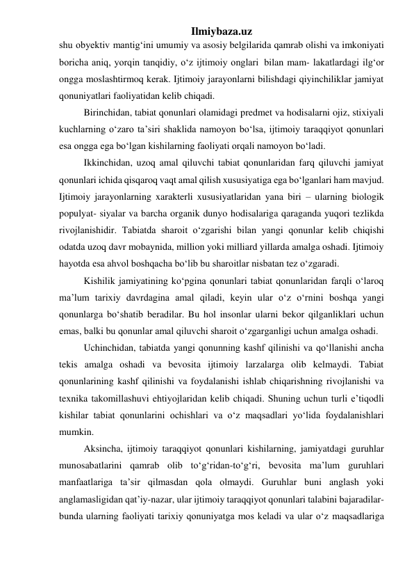 Ilmiybaza.uz 
shu obyektiv mantig‘ini umumiy va asosiy belgilarida qamrab olishi va imkoniyati 
boricha aniq, yorqin tanqidiy, o‘z ijtimoiy onglari bilan mam- lakatlardagi ilg‘or 
ongga moslashtirmoq kerak. Ijtimoiy jarayonlarni bilishdagi qiyinchiliklar jamiyat 
qonuniyatlari faoliyatidan kelib chiqadi. 
Birinchidan, tabiat qonunlari olamidagi predmet va hodisalarni ojiz, stixiyali 
kuchlarning o‘zaro ta’siri shaklida namoyon bo‘lsa, ijtimoiy taraqqiyot qonunlari 
esa ongga ega bo‘lgan kishilarning faoliyati orqali namoyon bo‘ladi. 
Ikkinchidan, uzoq amal qiluvchi tabiat qonunlaridan farq qiluvchi jamiyat 
qonunlari ichida qisqaroq vaqt amal qilish xususiyatiga ega bo‘lganlari ham mavjud. 
Ijtimoiy jarayonlarning xarakterli xususiyatlaridan yana biri – ularning biologik 
populyat- siyalar va barcha organik dunyo hodisalariga qaraganda yuqori tezlikda 
rivojlanishidir. Tabiatda sharoit o‘zgarishi bilan yangi qonunlar kelib chiqishi 
odatda uzoq davr mobaynida, million yoki milliard yillarda amalga oshadi. Ijtimoiy 
hayotda esa ahvol boshqacha bo‘lib bu sharoitlar nisbatan tez o‘zgaradi. 
Kishilik jamiyatining ko‘pgina qonunlari tabiat qonunlaridan farqli o‘laroq 
ma’lum tarixiy davrdagina amal qiladi, keyin ular o‘z o‘rnini boshqa yangi 
qonunlarga bo‘shatib beradilar. Bu hol insonlar ularni bekor qilganliklari uchun 
emas, balki bu qonunlar amal qiluvchi sharoit o‘zgarganligi uchun amalga oshadi. 
Uchinchidan, tabiatda yangi qonunning kashf qilinishi va qo‘llanishi ancha 
tekis amalga oshadi va bevosita ijtimoiy larzalarga olib kelmaydi. Tabiat 
qonunlarining kashf qilinishi va foydalanishi ishlab chiqarishning rivojlanishi va 
texnika takomillashuvi ehtiyojlaridan kelib chiqadi. Shuning uchun turli e’tiqodli 
kishilar tabiat qonunlarini ochishlari va o‘z maqsadlari yo‘lida foydalanishlari 
mumkin. 
Aksincha, ijtimoiy taraqqiyot qonunlari kishilarning, jamiyatdagi guruhlar 
munosabatlarini qamrab olib to‘g‘ridan-to‘g‘ri, bevosita ma’lum guruhlari 
manfaatlariga ta’sir qilmasdan qola olmaydi. Guruhlar buni anglash yoki 
anglamasligidan qat’iy-nazar, ular ijtimoiy taraqqiyot qonunlari talabini bajaradilar-
bunda ularning faoliyati tarixiy qonuniyatga mos keladi va ular o‘z maqsadlariga 
