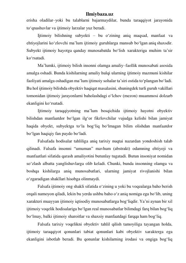 Ilmiybaza.uz 
erisha oladilar–yoki bu talablarni bajarmaydilar, bunda taraqqiyot jarayonida 
to‘qnashuvlar va ijtimoiy larzalar yuz beradi. 
Ijtimoiy bilishning subyekti – bu o‘zining aniq maqsad, manfaat va 
ehtiyojlarini ko‘zlovchi ma’lum ijtimoiy guruhlarga mansub bo‘lgan aniq shaxsdir. 
Subyekt ijtimoiy hayotga qanday munosabatda bo‘lish xarakteriga muhim ta’sir 
ko‘rsatadi. 
Ma’lumki, ijtimoiy bilish insonni olamga amaliy–faollik munosabati asosida 
amalga oshadi. Bunda kishilarning amaliy hulqi ularning ijtimoiy mazmuni kishilar 
faoliyati amalga oshadigan ma’lum ijtimoiy sohalar ta’siri ostida to‘plangan bo‘ladi. 
Bu hol ijtimoiy bilishda obyektiv haqiqat masalasini, shuningdek turli guruh vakillari 
tomonidan ijtimoiy jarayonlarni baholashdagi o‘lchov (mezon) muammosi dolzarb 
ekanligini ko‘rsatadi. 
Ijtimoiy taraqqiyotning ma’lum bosqichida ijtimoiy hayotni obyektiv 
bilishdan manfaatdor bo‘lgan ilg‘or fikrlovchilar vujudga kelishi bilan jamiyat 
haqida obyekt, subyektga to‘la bog‘liq bo‘lmagan bilim olishdan manfaatdor 
bo‘lgan haqiqiy fan paydo bo‘ladi. 
Falsafada hodisalar tahliliga aniq tarixiy nuqtai nazardan yondoshish talab 
qilinadi. Falsafa insonni “umuman” mavhum (abstrakt) odamning ehtiyoji va 
manfaatlari sifatida qarash amaliyotini butunlay tugatadi. Butun insoniyat nomidan 
so‘zlash albatta yanglishuvlarga olib keladi. Chunki, bunda insonning olamga va 
boshqa kishilarga aniq munosabatlari, ularning jamiyat rivojlanishi bilan 
o‘zgaradigan shakllari hisobga olinmaydi. 
Falsafa ijtimoiy ong shakli sifatida o‘zining u yoki bu voqealarga baho berish 
orqali namoyon qiladi, lekin bu yerda ushbu baho o‘z aniq nomiga ega bo‘lib, uning 
xarakteri muayyan ijtimoiy iqtisodiy munosabatlarga bog‘liqdir. Ya’ni aynan bir xil 
ijtimoiy voqelik hodisalariga bo‘lgan real munosabatlar bilimdagi farq bilan bog‘liq 
bo‘lmay, balki ijtimoiy sharoitlar va shaxsiy manfaatdagi farqqa ham bog‘liq. 
Falsafa tarixiy voqelikni obyektiv tahlil qilish tamoyiliga tayangan holda, 
ijtimoiy taraqqiyot qonunlari tabiat qonunlari kabi obyektiv xarakterga ega 
ekanligini isbotlab beradi. Bu qonunlar kishilarning irodasi va ongiga bog‘liq 
