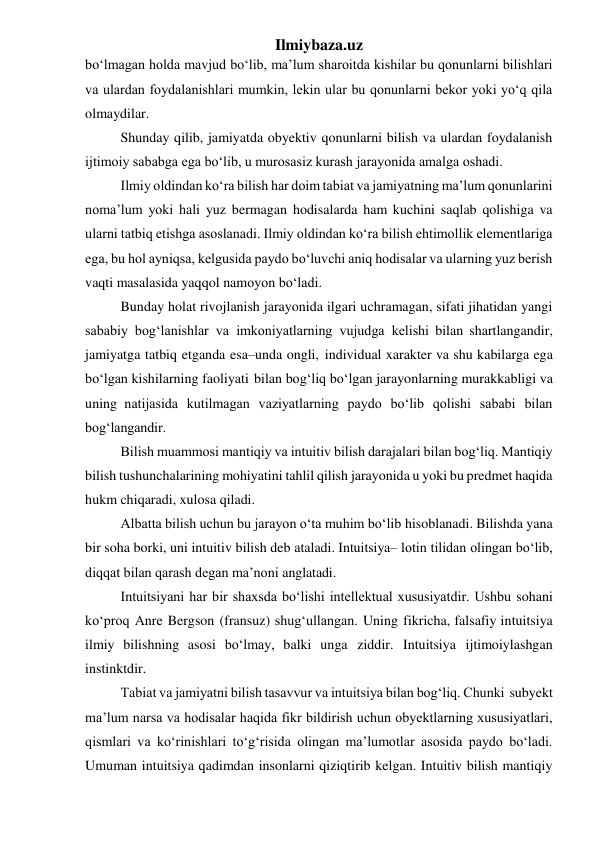 Ilmiybaza.uz 
bo‘lmagan holda mavjud bo‘lib, ma’lum sharoitda kishilar bu qonunlarni bilishlari 
va ulardan foydalanishlari mumkin, lekin ular bu qonunlarni bekor yoki yo‘q qila 
olmaydilar. 
Shunday qilib, jamiyatda obyektiv qonunlarni bilish va ulardan foydalanish 
ijtimoiy sababga ega bo‘lib, u murosasiz kurash jarayonida amalga oshadi. 
Ilmiy oldindan ko‘ra bilish har doim tabiat va jamiyatning ma’lum qonunlarini 
noma’lum yoki hali yuz bermagan hodisalarda ham kuchini saqlab qolishiga va 
ularni tatbiq etishga asoslanadi. Ilmiy oldindan ko‘ra bilish ehtimollik elementlariga 
ega, bu hol ayniqsa, kelgusida paydo bo‘luvchi aniq hodisalar va ularning yuz berish 
vaqti masalasida yaqqol namoyon bo‘ladi. 
Bunday holat rivojlanish jarayonida ilgari uchramagan, sifati jihatidan yangi 
sababiy bog‘lanishlar va imkoniyatlarning vujudga kelishi bilan shartlangandir, 
jamiyatga tatbiq etganda esa–unda ongli, individual xarakter va shu kabilarga ega 
bo‘lgan kishilarning faoliyati bilan bog‘liq bo‘lgan jarayonlarning murakkabligi va 
uning natijasida kutilmagan vaziyatlarning paydo bo‘lib qolishi sababi bilan 
bog‘langandir. 
Bilish muammosi mantiqiy va intuitiv bilish darajalari bilan bog‘liq. Mantiqiy 
bilish tushunchalarining mohiyatini tahlil qilish jarayonida u yoki bu predmet haqida 
hukm chiqaradi, xulosa qiladi. 
Albatta bilish uchun bu jarayon o‘ta muhim bo‘lib hisoblanadi. Bilishda yana 
bir soha borki, uni intuitiv bilish deb ataladi. Intuitsiya– lotin tilidan olingan bo‘lib, 
diqqat bilan qarash degan ma’noni anglatadi. 
Intuitsiyani har bir shaxsda bo‘lishi intellektual xususiyatdir. Ushbu sohani 
ko‘proq Anre Bergson (fransuz) shug‘ullangan. Uning fikricha, falsafiy intuitsiya 
ilmiy bilishning asosi bo‘lmay, balki unga ziddir. Intuitsiya ijtimoiylashgan 
instinktdir. 
Tabiat va jamiyatni bilish tasavvur va intuitsiya bilan bog‘liq. Chunki subyekt 
ma’lum narsa va hodisalar haqida fikr bildirish uchun obyektlarning xususiyatlari, 
qismlari va ko‘rinishlari to‘g‘risida olingan ma’lumotlar asosida paydo bo‘ladi. 
Umuman intuitsiya qadimdan insonlarni qiziqtirib kelgan. Intuitiv bilish mantiqiy 
