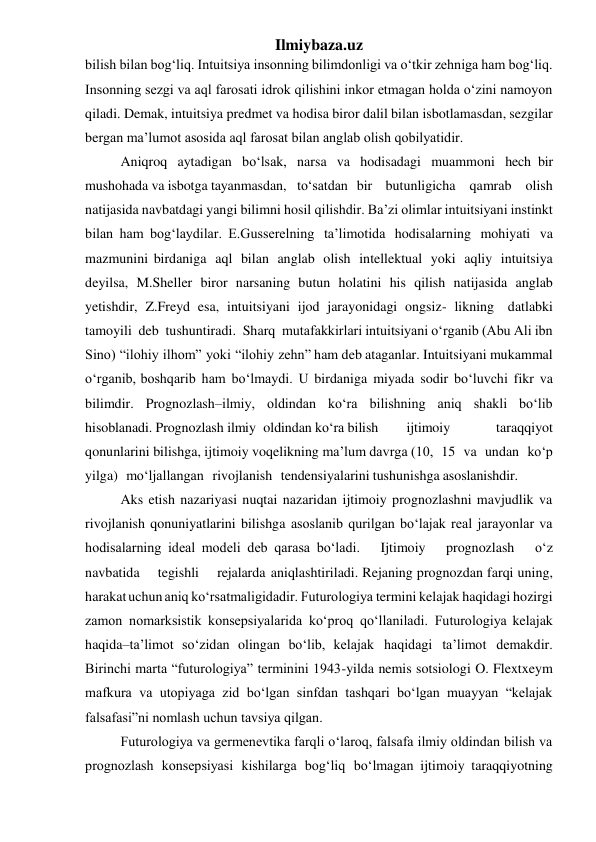 Ilmiybaza.uz 
bilish bilan bog‘liq. Intuitsiya insonning bilimdonligi va o‘tkir zehniga ham bog‘liq. 
Insonning sezgi va aql farosati idrok qilishini inkor etmagan holda o‘zini namoyon 
qiladi. Demak, intuitsiya predmet va hodisa biror dalil bilan isbotlamasdan, sezgilar 
bergan ma’lumot asosida aql farosat bilan anglab olish qobilyatidir. 
Aniqroq aytadigan bo‘lsak, narsa va hodisadagi muammoni hech bir 
mushohada va isbotga tayanmasdan,  to‘satdan bir butunligicha qamrab olish 
natijasida navbatdagi yangi bilimni hosil qilishdir. Ba’zi olimlar intuitsiyani instinkt 
bilan ham bog‘laydilar. E.Gusserelning ta’limotida hodisalarning mohiyati va 
mazmunini birdaniga aql bilan anglab olish intellektual yoki aqliy intuitsiya 
deyilsa, M.Sheller biror narsaning butun holatini his qilish natijasida anglab 
yetishdir, Z.Freyd esa, intuitsiyani ijod jarayonidagi ongsiz- likning datlabki 
tamoyili deb tushuntiradi. Sharq mutafakkirlari intuitsiyani o‘rganib (Abu Ali ibn 
Sino) “ilohiy ilhom” yoki “ilohiy zehn” ham deb ataganlar. Intuitsiyani mukammal 
o‘rganib, boshqarib ham bo‘lmaydi. U birdaniga miyada sodir bo‘luvchi fikr va 
bilimdir. Prognozlash–ilmiy, oldindan ko‘ra bilishning aniq shakli bo‘lib 
hisoblanadi. Prognozlash ilmiy oldindan ko‘ra bilish 
ijtimoiy 
taraqqiyot 
qonunlarini bilishga, ijtimoiy voqelikning ma’lum davrga (10, 15 va undan ko‘p 
yilga) mo‘ljallangan rivojlanish tendensiyalarini tushunishga asoslanishdir. 
Aks etish nazariyasi nuqtai nazaridan ijtimoiy prognozlashni mavjudlik va 
rivojlanish qonuniyatlarini bilishga asoslanib qurilgan bo‘lajak real jarayonlar va 
hodisalarning ideal modeli deb qarasa bo‘ladi.  Ijtimoiy  prognozlash  o‘z  
navbatida  tegishli  rejalarda aniqlashtiriladi. Rejaning prognozdan farqi uning, 
harakat uchun aniq ko‘rsatmaligidadir. Futurologiya termini kelajak haqidagi hozirgi 
zamon nomarksistik konsepsiyalarida ko‘proq qo‘llaniladi. Futurologiya kelajak 
haqida–ta’limot so‘zidan olingan bo‘lib, kelajak haqidagi ta’limot demakdir. 
Birinchi marta “futurologiya” terminini 1943-yilda nemis sotsiologi O. Flextxeym 
mafkura va utopiyaga zid bo‘lgan sinfdan tashqari bo‘lgan muayyan “kelajak 
falsafasi”ni nomlash uchun tavsiya qilgan. 
Futurologiya va germenevtika farqli o‘laroq, falsafa ilmiy oldindan bilish va 
prognozlash konsepsiyasi kishilarga bog‘liq bo‘lmagan ijtimoiy taraqqiyotning 
