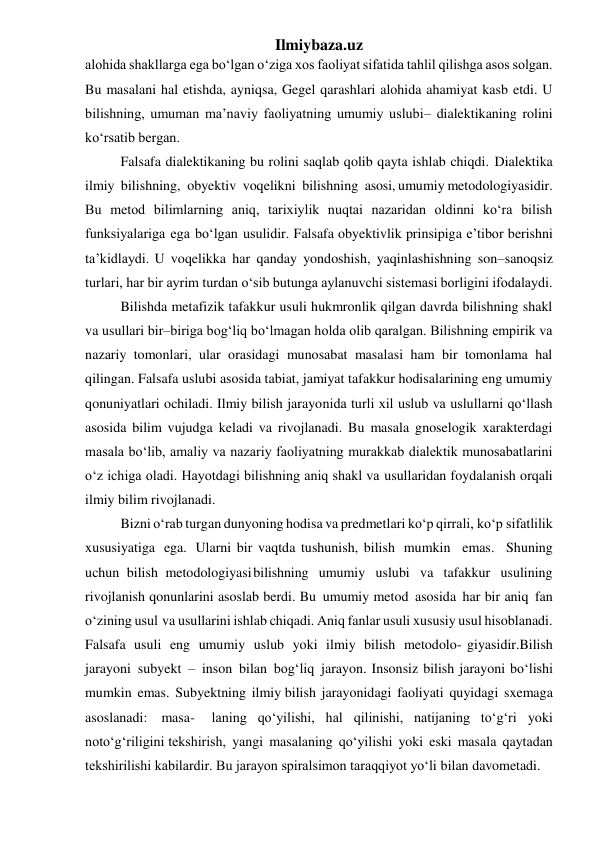 Ilmiybaza.uz 
alohida shakllarga ega bo‘lgan o‘ziga xos faoliyat sifatida tahlil qilishga asos solgan. 
Bu masalani hal etishda, ayniqsa, Gegel qarashlari alohida ahamiyat kasb etdi. U 
bilishning, umuman ma’naviy faoliyatning umumiy uslubi– dialektikaning rolini 
ko‘rsatib bergan. 
Falsafa dialektikaning bu rolini saqlab qolib qayta ishlab chiqdi. Dialektika 
ilmiy bilishning, obyektiv voqelikni bilishning asosi, umumiy metodologiyasidir. 
Bu metod bilimlarning aniq, tarixiylik nuqtai nazaridan oldinni ko‘ra bilish 
funksiyalariga ega bo‘lgan usulidir. Falsafa obyektivlik prinsipiga e’tibor berishni 
ta’kidlaydi. U voqelikka har qanday yondoshish, yaqinlashishning son–sanoqsiz 
turlari, har bir ayrim turdan o‘sib butunga aylanuvchi sistemasi borligini ifodalaydi. 
Bilishda metafizik tafakkur usuli hukmronlik qilgan davrda bilishning shakl 
va usullari bir–biriga bog‘liq bo‘lmagan holda olib qaralgan. Bilishning empirik va 
nazariy tomonlari, ular orasidagi munosabat masalasi ham bir tomonlama hal 
qilingan. Falsafa uslubi asosida tabiat, jamiyat tafakkur hodisalarining eng umumiy 
qonuniyatlari ochiladi. Ilmiy bilish jarayonida turli xil uslub va uslullarni qo‘llash 
asosida bilim vujudga keladi va rivojlanadi. Bu masala gnoselogik xarakterdagi 
masala bo‘lib, amaliy va nazariy faoliyatning murakkab dialektik munosabatlarini 
o‘z ichiga oladi. Hayotdagi bilishning aniq shakl va usullaridan foydalanish orqali 
ilmiy bilim rivojlanadi. 
Bizni o‘rab turgan dunyoning hodisa va predmetlari ko‘p qirrali, ko‘p sifatlilik 
xususiyatiga ega. Ularni bir vaqtda tushunish, bilish mumkin emas. Shuning 
uchun bilish metodologiyasi bilishning umumiy uslubi va tafakkur usulining 
rivojlanish qonunlarini asoslab berdi. Bu umumiy metod asosida har bir aniq fan 
o‘zining usul va usullarini ishlab chiqadi. Aniq fanlar usuli xususiy usul hisoblanadi. 
Falsafa usuli eng umumiy uslub yoki ilmiy bilish metodolo- giyasidir.Bilish 
jarayoni subyekt – inson bilan bog‘liq jarayon. Insonsiz bilish jarayoni bo‘lishi 
mumkin emas. Subyektning ilmiy bilish jarayonidagi faoliyati quyidagi sxemaga 
asoslanadi: masa- 
laning qo‘yilishi, hal qilinishi, natijaning to‘g‘ri yoki 
noto‘g‘riligini tekshirish, yangi masalaning qo‘yilishi yoki eski masala qaytadan 
tekshirilishi kabilardir. Bu jarayon spiralsimon taraqqiyot yo‘li bilan davom etadi.
