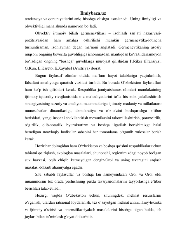 Ilmiybaza.uz 
tendensiya va qonuniyatlarini aniq hisobga olishga asoslanadi. Uning ilmiyligi va 
obyektivligi mana shunda namoyon bo‘ladi. 
Obyektiv ijtimoiy bilish germenevtikasi – izohlash san’ati nazariyasi-
pozitsiyasidan 
ham 
amalga 
oshirilishi 
mumkin 
germenevtika-lotincha 
tushuntiraman, izohlayman degan ma’noni anglatadi. Germenevtikaning asosiy 
nuqsoni ongning bevosita guvohligiga ishonmasdan, mantiqdan ko‘ra tilda namoyon 
bo‘ladigan ongning “boshqa” guvohlarga murojaat qilishidan P.Riker (Fransiya), 
G.Kun, E.Kareto, E.Xaynbel (Avstriya) iborat. 
Bugun faylasuf olimlar oldida ma’lum hayot talablariga yaqinlashish, 
falsafani amaliyotga qaratish vazifasi turibdi. Bu borada O‘zbekiston faylasuflari 
ham ko‘p ish qilishlari kerak. Respublika jamiyatshunos olimlari mamlakatning 
ijtimoiy-iqtisodiy rivojlanishida o‘z ma’suliyatlarini to‘la his etib, jadallashtirish 
strategiyasining nazariy va amaliyoti muammolariga, ijtimoiy-madaniy va millatlararo 
munosabatlar dinamikasiga, demokratiya va o‘z-o‘zini boshqarishga e’tibor 
berishlari, yangi insonni shakllantirish mexanikasini takomillashtirish, poraxo‘rlik, 
o‘g‘rilik, olib-sotarlik, byurokratizm va boshqa ilgarilab borishimizga halal 
beradigan noaxloqiy hodisalar sababini har tomonlama o‘rganib xulosalar berish 
kerak. 
Hozir har doimgidan ham O‘zbekiston va boshqa qo‘shni respublikalar uchun 
tabiatni qo‘riqlash, ekologiya masalalari, chunonchi, regionimizdagi noyob bo‘lgan 
suv havzasi, oqib chiqib ketmaydigan dengiz-Orol va uning tevaragini saqlash 
masalasi dolzarb ahamiyatga egadir. 
Shu sababli faylasuflar va boshqa fan namoyondalari Orol va Orol oldi 
muammosini tez orada yechishning puxta tavsiyanomalarini tayyorlashga e’tibor 
berishlari talab etiladi. 
Hozirgi vaqtda O‘zbekiston uchun, shuningdek, mehnat resurslarini 
o‘rganish, ulardan ratsional foydalanish, tez o‘sayotgan mehnat ahlini, ilmiy-texnika 
va ijtimoiy o‘stirish va intensifikatsiyalash masalalarini hisobga olgan holda, ish 
joylari bilan ta’minlash g‘oyat dolzarbdir. 
