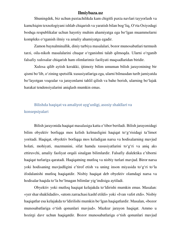 Ilmiybaza.uz 
Shuningdek, biz uchun paxtachilikda kam chigitli paxta navlari tayyorlash va 
kamchiqim texnologiyani ishlab chiqarish va yaratish bilan bog‘liq, O‘rta Osiyodagi 
boshqa respublikalar uchun hayotiy muhim ahamiyatga ega bo‘lgan muammolarni 
kompleks o‘rganish ilmiy va amaliy ahamiyatga egadir. 
Zamon baynalminallik, diniy tarbiya masalalari, bozor munosabatlari turmush 
tarzi, oila-nikoh masalalarini chuqur o‘rganishni talab qilmoqda. Ularni o‘rganib 
falsafiy xulosalar chiqarish ham olimlarimiz faoliyati maqsadlaridan biridir. 
Xulosa qilib aytish kerakki, ijtimoiy bilim umuman bilish jarayonining bir 
qismi bo‘lib, o‘zining spetsifik xususiyatlariga ega, ularni bilmasdan turib jamiyatda 
bo‘layotgan voqealar va jarayonlarni tahlil qilish va baho berish, ularning bo‘lajak 
harakat tendensiyalarini aniqlash mumkin emas. 
 
Bilishda haqiqat va amaliyot uyg‘unligi, asosiy shakllari va 
konsepsiyalari 
 
Bilish jarayonida haqiqat masalasiga katta e’tibor beriladi. Bilish jarayonidagi 
bilim obyektiv borliqqa mos kelish kelmasligini haqiqat to‘g‘risidagi ta’limot 
yoritadi. Haqiqat, obyektiv borliqqa mos keladigan narsa va hodisalarning mavjud 
holati, mohiyati, mazmunini, sifat hamda xususiyatlarini to‘g‘ri va aniq aks 
ettiruvchi, amaliy faoliyat orqali sinalgan bilimlardir. Falsafiy dialektika e’tiborni 
haqiqat turlariga qaratadi. Haqiqatning mutloq va nisbiy turlari mavjud. Biror narsa 
yoki hodisaning mavjudligini e’tirof etish va uning inson miyasida to‘g‘ri to‘la 
ifodalanishi mutloq haqiqatdir. Nisbiy haqiqat deb obyektiv olamdagi narsa va 
hodisalar haqida to‘la bo‘lmagan bilimlar yig‘indisiga aytiladi. 
Obyektiv yoki mutloq haqiqat kelajakda to‘ldirishi mumkin emas. Masalan: 
«yer shar shaklidadir», «atom zarrachasi kashf etildi» yoki «Ivan vafot etdi». Nisbiy 
haqiqatlar esa kelajakda to‘ldirilishi mumkin bo‘lgan haqiqatlardir. Masalan, «bozor 
munosabatlariga o‘tish qonunlari mavjud». Mazkur jarayon haqiqat. Ammo u 
hozirgi davr uchun haqiqatdir. Bozor munosabatlariga o‘tish qonunlari mavjud 
