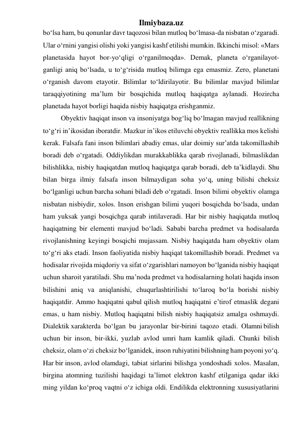 Ilmiybaza.uz 
bo‘lsa ham, bu qonunlar davr taqozosi bilan mutloq bo‘lmasa-da nisbatan o‘zgaradi. 
Ular o‘rnini yangisi olishi yoki yangisi kashf etilishi mumkin. Ikkinchi misol: «Mars 
planetasida hayot bor-yo‘qligi o‘rganilmoqda». Demak, planeta o‘rganilayot- 
ganligi aniq bo‘lsada, u to‘g‘risida mutloq bilimga ega emasmiz. Zero, planetani 
o‘rganish davom etayotir. Bilimlar to‘ldirilayotir. Bu bilimlar mavjud bilimlar 
taraqqiyotining ma’lum bir bosqichida mutloq haqiqatga aylanadi. Hozircha 
planetada hayot borligi haqida nisbiy haqiqatga erishganmiz. 
Obyektiv haqiqat inson va insoniyatga bog‘liq bo‘lmagan mavjud reallikning 
to‘g‘ri in’ikosidan iboratdir. Mazkur in’ikos etiluvchi obyektiv reallikka mos kelishi 
kerak. Falsafa fani inson bilimlari abadiy emas, ular doimiy sur’atda takomillashib 
boradi deb o‘rgatadi. Oddiylikdan murakkablikka qarab rivojlanadi, bilmaslikdan 
bilishlikka, nisbiy haqiqatdan mutloq haqiqatga qarab boradi, deb ta’kidlaydi. Shu 
bilan birga ilmiy falsafa inson bilmaydigan soha yo‘q, uning bilishi cheksiz 
bo‘lganligi uchun barcha sohani biladi deb o‘rgatadi. Inson bilimi obyektiv olamga 
nisbatan nisbiydir, xolos. Inson erishgan bilimi yuqori bosqichda bo‘lsada, undan 
ham yuksak yangi bosqichga qarab intilaveradi. Har bir nisbiy haqiqatda mutloq 
haqiqatning bir elementi mavjud bo‘ladi. Sababi barcha predmet va hodisalarda 
rivojlanishning keyingi bosqichi mujassam. Nisbiy haqiqatda ham obyektiv olam 
to‘g‘ri aks etadi. Inson faoliyatida nisbiy haqiqat takomillashib boradi. Predmet va 
hodisalar rivojida miqdoriy va sifat o‘zgarishlari namoyon bo‘lganida nisbiy haqiqat 
uchun sharoit yaratiladi. Shu ma’noda predmet va hodisalarning holati haqida inson 
bilishini aniq va aniqlanishi, chuqurlashtirilishi to‘laroq bo‘la borishi nisbiy 
haqiqatdir. Ammo haqiqatni qabul qilish mutloq haqiqatni e’tirof etmaslik degani 
emas, u ham nisbiy. Mutloq haqiqatni bilish nisbiy haqiqatsiz amalga oshmaydi. 
Dialektik xarakterda bo‘lgan bu jarayonlar bir-birini taqozo etadi. Olamni bilish 
uchun bir inson, bir-ikki, yuzlab avlod umri ham kamlik qiladi. Chunki bilish 
cheksiz, olam o‘zi cheksiz bo‘lganidek, inson ruhiyatini bilishning ham poyoni yo‘q. 
Har bir inson, avlod olamdagi, tabiat sirlarini bilishga yondoshadi xolos. Masalan, 
birgina atomning tuzilishi haqidagi ta’limot elektron kashf etilganiga qadar ikki 
ming yildan ko‘proq vaqtni o‘z ichiga oldi. Endilikda elektronning xususiyatlarini 
