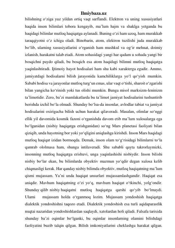 Ilmiybaza.uz 
bilishning o‘ziga yuz yildan ortiq vaqt sarflandi. Elektron va uning xususiyatlari 
haqida inson bilimlari tobora kengayib, ma’lum hajm va shaklga yetganda bu 
haqidagi bilimlar mutloq haqiqatga aylanadi. Buning o‘zi ham uzoq, ham murakkab 
taraqqiyotni o‘z ichiga oladi. Binobarin, atom, elektron tuzilishi juda murakkab 
bo‘lib, ularning xususiyatlarini o‘rganish ham mushkul va og‘ir mehnat, doimiy 
izlanish, harakatni talab etadi. Atom sohasidagi yangi har qadam u sohada yangi bir 
bosqichni paydo qiladi, bu bosqich esa atom haqidagi bilimni mutloq haqiqatga 
yaqinlashtiradi. Ijtimoiy hayot hodisalari ham shu kabi xarakterga egadir. Ammo, 
jamiyatdagi hodisalarni bilish jarayonida kamchiliklarga yo‘l qo‘yish mumkin. 
Sababi hodisa va jarayonlar mutloq turg‘un emas, ular vaqt o‘tishi, sharoit o‘zgarishi 
bilan yangicha ko‘rinish yoki tus olishi mumkin. Bunga misol marksizm-leninizm 
ta’limotidir. Zero, ba’zi mamlakatlarda bu ta’limot jamiyat hodisalarini tushuntirib 
berishda izchil bo‘la olmadi. Shunday bo‘lsa-da insonlar, avlodlar tabiat va jamiyat 
hodisalarini oxirigacha bilish uchun harakat qilaveradi. Masalan, olimlar so‘nggi 
ellik yil davomida kosmik fazoni o‘rganishda davom etib ma’lum xulosalarga ega 
bo‘lganidan (nisbiy haqiqatga erishganidan) so‘ng Mars planetasi faoliyati bilan 
qiziqib, unda hayotning bor yoki yo‘qligini aniqlashga kirishdi. Inson Mars haqidagi 
mutloq haqiqat izidan bormoqda. Demak, inson olam to‘g‘risidagi bilimlarni to‘la 
qamrab ololmasa ham, shunga intilaveradi. Shu sababli qayta takrorlaymizki, 
insonning mutloq haqiqatga erishuvi, unga yaqinlashishi nisbiydir. Inson bilishi 
nisbiy bo‘lar ekan, bu bilimlarda obyektiv mazmun yo‘qdir degan xulosa kelib 
chiqmasligi kerak. Har qanday nisbiy bilimda obyektiv, mutloq haqiqatning ma’lum 
qismi mujassam. Ya’ni unda haqiqat unsurlari mujassamlashgandir. Haqiqat esa 
aniqdir. Mavhum haqiqatning o‘zi yo‘q, mavhum haqiqat o‘tkinchi, yolg‘ondir. 
Shunday qilib nisbiy haqiqatni  mutloq  haqiqatga  qarshi  qo‘yib  bo‘lmaydi.  
Ularni   mujassam holda o‘rganmoq lozim. Mujassam yondoshish haqiqatga 
dialektik yondoshishni taqozo etadi. Dialektik yondoshish esa turli aqidaparastlik 
nuqtai nazaridan yondoshishlardan saqlaydi, xatolardan holi qiladi. Falsafa tarixida 
shunday ba’zi oqimlar bo‘lganki, bu oqimlar insonlarning olamini bilishdagi 
faoliyatini buzib talqin qilgan. Bilish imkoniyatlarini cheklashga harakat qilgan. 
