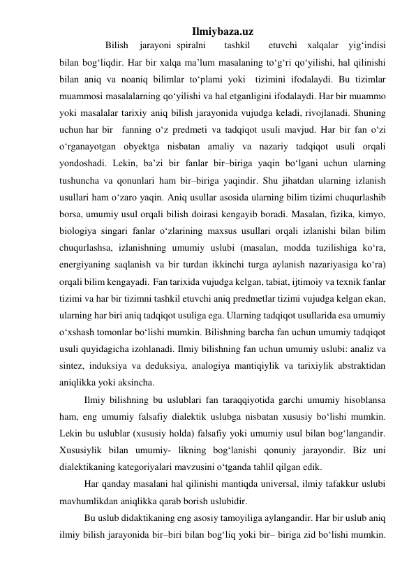 Ilmiybaza.uz 
 
Bilish 
jarayoni spiralni 
tashkil 
etuvchi xalqalar yig‘indisi 
bilan bog‘liqdir. Har bir xalqa ma’lum masalaning to‘g‘ri qo‘yilishi, hal qilinishi 
bilan aniq va noaniq bilimlar to‘plami yoki tizimini ifodalaydi. Bu tizimlar 
muammosi masalalarning qo‘yilishi va hal etganligini ifodalaydi. Har bir muammo 
yoki masalalar tarixiy aniq bilish jarayonida vujudga keladi, rivojlanadi. Shuning 
uchun har bir fanning o‘z predmeti va tadqiqot usuli mavjud. Har bir fan o‘zi 
o‘rganayotgan obyektga nisbatan amaliy va nazariy tadqiqot usuli orqali 
yondoshadi. Lekin, ba’zi bir fanlar bir–biriga yaqin bo‘lgani uchun ularning 
tushuncha va qonunlari ham bir–biriga yaqindir. Shu jihatdan ularning izlanish 
usullari ham o‘zaro yaqin. Aniq usullar asosida ularning bilim tizimi chuqurlashib 
borsa, umumiy usul orqali bilish doirasi kengayib boradi. Masalan, fizika, kimyo, 
biologiya singari fanlar o‘zlarining maxsus usullari orqali izlanishi bilan bilim 
chuqurlashsa, izlanishning umumiy uslubi (masalan, modda tuzilishiga ko‘ra, 
energiyaning saqlanish va bir turdan ikkinchi turga aylanish nazariyasiga ko‘ra) 
orqali bilim kengayadi. Fan tarixida vujudga kelgan, tabiat, ijtimoiy va texnik fanlar 
tizimi va har bir tizimni tashkil etuvchi aniq predmetlar tizimi vujudga kelgan ekan, 
ularning har biri aniq tadqiqot usuliga ega. Ularning tadqiqot usullarida esa umumiy 
o‘xshash tomonlar bo‘lishi mumkin. Bilishning barcha fan uchun umumiy tadqiqot 
usuli quyidagicha izohlanadi. Ilmiy bilishning fan uchun umumiy uslubi: analiz va 
sintez, induksiya va deduksiya, analogiya mantiqiylik va tarixiylik abstraktidan 
aniqlikka yoki aksincha. 
Ilmiy bilishning bu uslublari fan taraqqiyotida garchi umumiy hisoblansa 
ham, eng umumiy falsafiy dialektik uslubga nisbatan xususiy bo‘lishi mumkin. 
Lekin bu uslublar (xususiy holda) falsafiy yoki umumiy usul bilan bog‘langandir. 
Xususiylik bilan umumiy- likning bog‘lanishi qonuniy jarayondir. Biz uni 
dialektikaning kategoriyalari mavzusini o‘tganda tahlil qilgan edik. 
Har qanday masalani hal qilinishi mantiqda universal, ilmiy tafakkur uslubi 
mavhumlikdan aniqlikka qarab borish uslubidir. 
Bu uslub didaktikaning eng asosiy tamoyiliga aylangandir. Har bir uslub aniq 
ilmiy bilish jarayonida bir–biri bilan bog‘liq yoki bir– biriga zid bo‘lishi mumkin. 
