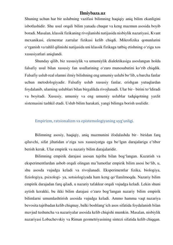 Ilmiybaza.uz 
Shuning uchun har bir uslubning vazifasi bilimning haqiqiy aniq bilim ekanligini 
isbotlashidir. Shu usul orqali bilim yanada chuqur va keng mazmun asosida boyib 
boradi. Masalan, klassik fizikaning rivojlanishi natijasida nisbiylik nazariyasi, Kvant 
mexanikasi, elementar zarralar fizikasi kelib chiqdi. Mikrofizika qonunlarini 
o‘rganish va tahlil qilinishi natijasida uni klassik fizikaga tatbiq etishning o‘ziga xos 
xususiyatlari aniqlandi. 
Shunday qilib, biz xususiylik va umumiylik dialektikasiga asoslangan holda 
falsafiy usul bilan xususiy fan usullarining o‘zaro munosabatini ko‘rib chiqdik. 
Falsafiy uslub real olamni ilmiy bilishning eng umumiy uslubi bo‘lib, u barcha fanlar 
uchun metodologiyadir. Falsafiy uslub xususiy fanlar, erishgan yutuqlardan 
foydalanib, ularning uslublari bilan birgalikda rivojlanadi. Ular bir– birini to‘ldiradi 
va boyitadi. Xususiy, umumiy va eng umumiy uslublar tadqiqotning yaxlit 
sistemasini tashkil etadi. Uslub bilim harakati, yangi bilimga borish usulidir. 
 
Empirizm, ratsionalizm va epistemologiyaning uyg‘unligi. 
 
Bilimning asosiy, haqiqiy, aniq mazmunini ifodalashda bir– biridan farq 
qiluvchi, sifat jihatidan o‘ziga xos xususiyatga ega bo‘lgan darajalariga e’tibor 
berish kerak. Ular empirik va nazariy bilim darajalaridir. 
Bilimning empirik darajasi asosan tajriba bilan bog‘langan. Kuzatish va 
eksperimentlardan asbob orqali olingan ma’lumotlar empirik bilim asosi bo‘lib, u, 
shu asosda vujudga keladi va rivojlanadi. Eksperimentlar fizika, biologiya, 
fiziologiya, psixologi- ya, sotsiologiyada ham keng qo‘llanilmoqda. Nazariy bilim 
empirik darajadan farq qiladi, u nazariy tafakkur orqali vujudga keladi. Lekin shuni 
aytish kerakki, bu ikki bilim darajasi o‘zaro bog‘langan nazariy bilim empirik 
bilimlarni umumlashtirish asosida vujudga keladi. Ammo hamma vaqt nazariya 
bevosita tajribadan kelib chiqmay, balki boshlang‘ich asos sifatida foydalanish bilan 
mavjud tushuncha va nazariyalar asosida kelib chiqishi mumkin. Masalan, nisbiylik 
nazariyasi Lobachevskiy va Riman geometriyasining sintezi sifatida kelib chiqqan. 
