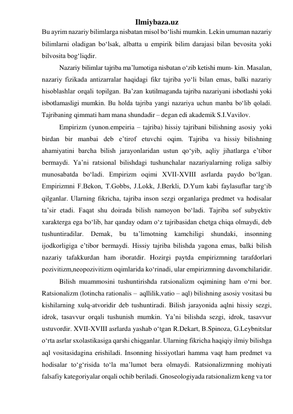 Ilmiybaza.uz 
Bu ayrim nazariy bilimlarga nisbatan misol bo‘lishi mumkin. Lekin umuman nazariy 
bilimlarni oladigan bo‘lsak, albatta u empirik bilim darajasi bilan bevosita yoki 
bilvosita bog‘liqdir. 
Nazariy bilimlar tajriba ma’lumotiga nisbatan o‘zib ketishi mum- kin. Masalan, 
nazariy fizikada antizarralar haqidagi fikr tajriba yo‘li bilan emas, balki nazariy 
hisoblashlar orqali topilgan. Ba’zan kutilmaganda tajriba nazariyani isbotlashi yoki 
isbotlamasligi mumkin. Bu holda tajriba yangi nazariya uchun manba bo‘lib qoladi. 
Tajribaning qimmati ham mana shundadir – degan edi akademik S.I.Vavilov. 
Empirizm (yunon.empeiria – tajriba) hissiy tajribani bilishning asosiy yoki 
birdan bir manbai deb e’tirof etuvchi oqim. Tajriba va hissiy bilishning 
ahamiyatini barcha bilish jarayonlaridan ustun qo‘yib, aqliy jihatlarga e’tibor 
bermaydi. Ya’ni ratsional bilishdagi tushunchalar nazariyalarning roliga salbiy 
munosabatda bo‘ladi. Empirizm oqimi XVII-XVIII asrlarda paydo bo‘lgan. 
Empirizmni F.Bekon, T.Gobbs, J.Lokk, J.Berkli, D.Yum kabi faylasuflar targ‘ib 
qilganlar. Ularning fikricha, tajriba inson sezgi organlariga predmet va hodisalar 
ta’sir etadi. Faqat shu doirada bilish namoyon bo‘ladi. Tajriba sof subyektiv 
xarakterga ega bo‘lib, har qanday odam o‘z tajribasidan chetga chiqa olmaydi, deb 
tushuntiradilar. Demak, bu ta’limotning kamchiligi shundaki, insonning 
ijodkorligiga e’tibor bermaydi. Hissiy tajriba bilishda yagona emas, balki bilish 
nazariy tafakkurdan ham iboratdir. Hozirgi paytda empirizmning tarafdorlari 
pozivitizm,neopozivitizm oqimlarida ko‘rinadi, ular empirizmning davomchilaridir. 
Bilish muammosini tushuntirishda ratsionalizm oqimining ham o‘rni bor. 
Ratsionalizm (lotincha rationalis – aqllilik,vatio – aql) bilishning asosiy vositasi bu 
kishilarning xulq-atvoridir deb tushuntiradi. Bilish jarayonida aqlni hissiy sezgi, 
idrok, tasavvur orqali tushunish mumkin. Ya’ni bilishda sezgi, idrok, tasavvur 
ustuvordir. XVII-XVIII asrlarda yashab o‘tgan R.Dekart, B.Spinoza, G.Leybnitslar 
o‘rta asrlar sxolastikasiga qarshi chiqganlar. Ularning fikricha haqiqiy ilmiy bilishga 
aql vositasidagina erishiladi. Insonning hissiyotlari hamma vaqt ham predmet va 
hodisalar to‘g‘risida to‘la ma’lumot bera olmaydi. Ratsionalizmning mohiyati 
falsafiy kategoriyalar orqali ochib beriladi. Gnoseologiyada ratsionalizm keng va tor 
