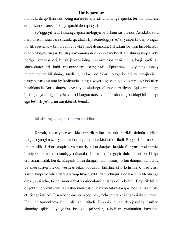 Ilmiybaza.uz 
ma’nolarda qo‘llaniladi. Keng ma’noda u, irratsionalizmga qarshi, tor ma’noda esa 
empirizm va sensualizmga qarshi deb qaraydi. 
So‘nggi yillarda falsafaga epistemologiya so‘zi ham kirib keldi. Aslida bu so‘z 
ham bilish nazariyasi sifatida qaraladi. Epistemologiya so‘zi yunon tilidan olingan 
bo‘lib episteme – bilim va logos –ta’limot demakdir. Falsafani bo‘limi hisoblanadi. 
Gnoseologiya singari bilish jarayonining mazmun va mohiyati bilishning voqealikka 
bo‘lgan munosabati, bilish jarayonining umumiy asoslarini, uning haqi- qatliligi, 
shart-sharoitlari kabi muammolarni o‘rganadi. Epistemo- logiyaning asosiy 
muammolari: bilishning tuzilishi, turlari, qoidalari, o‘zgarishlari va rivojlanishi, 
ilmiy nazariy va amaliy faoliyatda uning xosiyatliligi va hayotga joriy etish holatlari 
hisoblanadi. Antik dunyo davridayoq shularga e’tibor qaratilgan. Epistemologiya 
bilish jarayonidagi obyektiv hisoblangan narsa va hodisalar to‘g‘risidagi bilimlarga 
ega bo‘lish yo‘llarini xarakterlab beradi. 
 
Bilishning asosiy turlari va shakllari 
 
Demak, nazariyalar asosida empirik bilim umumlashtirildi, tizimlashtirildi, 
natijada yangi nazariyalar kelib chiqadi yoki eskisi to‘ldiriladi. Bu yerda bir narsani 
unutmaslik darkor: empirik va nazariy bilim darajasi haqida fikr yuritar ekanmiz, 
hissiy (konkret) va mantiqiy (abstrakt) bilim haqida gapirishda ularni bir–biriga 
aralashtirmaslik kerak. Empirik bilim darajasi ham nazariy bilim darajasi ham aniq 
va abstraksiya metodi vositasi bilan voqelikni bilishga olib kelishini e’tirof etish 
zarur. Empirik bilish darajasi voqelikni yaxlit ichki, chuqur aloqalarini bilib olishga 
emas, aksincha, tashqi munosabat va aloqalarni bilishga olib keladi. Empirik bilim 
obyektning yaxlit ichki va tashqi mohiyatini, nazariy bilim darajasi bog‘lanishini aks 
ettirishga intiladi. Inson hech qachon voqelikni, to‘la qamrab olishga erisha olmaydi. 
Uni har tomonlama bilib olishga intiladi. Empirik bilish darajasining usullari 
shunday qilib quydagicha bo‘ladi: priborlar, asboblar yordamida kuzatish, 
