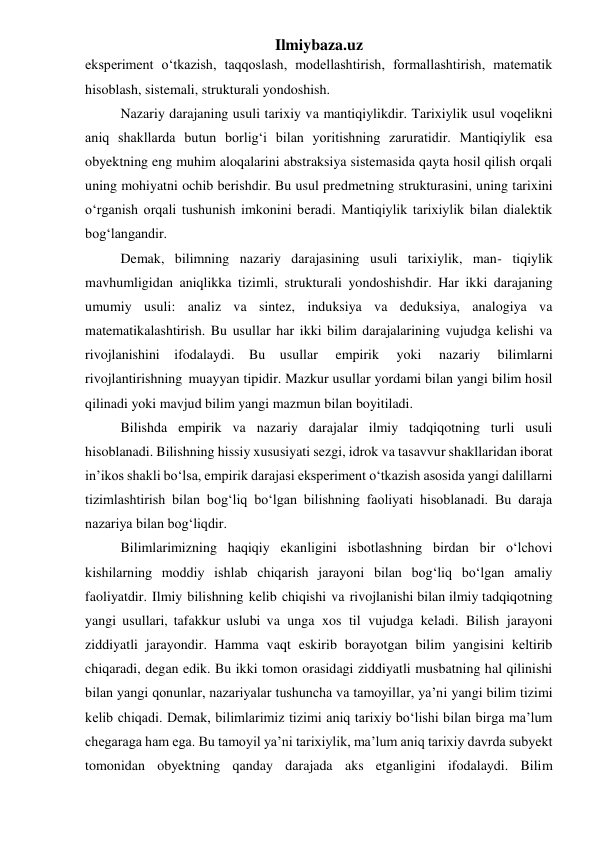 Ilmiybaza.uz 
eksperiment o‘tkazish, taqqoslash, modellashtirish, formallashtirish, matematik 
hisoblash, sistemali, strukturali yondoshish. 
Nazariy darajaning usuli tarixiy va mantiqiylikdir. Tarixiylik usul voqelikni 
aniq shakllarda butun borlig‘i bilan yoritishning zaruratidir. Mantiqiylik esa 
obyektning eng muhim aloqalarini abstraksiya sistemasida qayta hosil qilish orqali 
uning mohiyatni ochib berishdir. Bu usul predmetning strukturasini, uning tarixini 
o‘rganish orqali tushunish imkonini beradi. Mantiqiylik tarixiylik bilan dialektik 
bog‘langandir. 
Demak, bilimning nazariy darajasining usuli tarixiylik, man- tiqiylik 
mavhumligidan aniqlikka tizimli, strukturali yondoshishdir. Har ikki darajaning 
umumiy usuli: analiz va sintez, induksiya va deduksiya, analogiya va 
matematikalashtirish. Bu usullar har ikki bilim darajalarining vujudga kelishi va 
rivojlanishini ifodalaydi. Bu usullar 
empirik 
yoki 
nazariy 
bilimlarni 
rivojlantirishning muayyan tipidir. Mazkur usullar yordami bilan yangi bilim hosil 
qilinadi yoki mavjud bilim yangi mazmun bilan boyitiladi. 
Bilishda empirik va nazariy darajalar ilmiy tadqiqotning turli usuli 
hisoblanadi. Bilishning hissiy xususiyati sezgi, idrok va tasavvur shakllaridan iborat 
in’ikos shakli bo‘lsa, empirik darajasi eksperiment o‘tkazish asosida yangi dalillarni 
tizimlashtirish bilan bog‘liq bo‘lgan bilishning faoliyati hisoblanadi. Bu daraja 
nazariya bilan bog‘liqdir. 
Bilimlarimizning haqiqiy ekanligini isbotlashning birdan bir o‘lchovi 
kishilarning moddiy ishlab chiqarish jarayoni bilan bog‘liq bo‘lgan amaliy 
faoliyatdir. Ilmiy bilishning kelib chiqishi va rivojlanishi bilan ilmiy tadqiqotning 
yangi usullari, tafakkur uslubi va unga xos til vujudga keladi. Bilish jarayoni 
ziddiyatli jarayondir. Hamma vaqt eskirib borayotgan bilim yangisini keltirib 
chiqaradi, degan edik. Bu ikki tomon orasidagi ziddiyatli musbatning hal qilinishi 
bilan yangi qonunlar, nazariyalar tushuncha va tamoyillar, ya’ni yangi bilim tizimi 
kelib chiqadi. Demak, bilimlarimiz tizimi aniq tarixiy bo‘lishi bilan birga ma’lum 
chegaraga ham ega. Bu tamoyil ya’ni tarixiylik, ma’lum aniq tarixiy davrda subyekt 
tomonidan obyektning qanday darajada aks etganligini ifodalaydi. Bilim 
