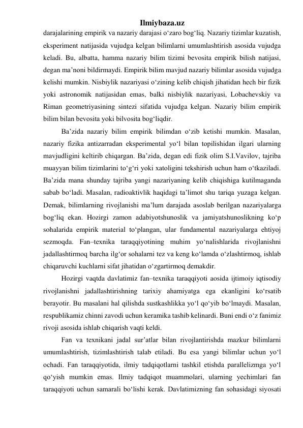 Ilmiybaza.uz 
darajalarining empirik va nazariy darajasi o‘zaro bog‘liq. Nazariy tizimlar kuzatish, 
eksperiment natijasida vujudga kelgan bilimlarni umumlashtirish asosida vujudga 
keladi. Bu, albatta, hamma nazariy bilim tizimi bevosita empirik bilish natijasi, 
degan ma’noni bildirmaydi. Empirik bilim mavjud nazariy bilimlar asosida vujudga 
kelishi mumkin. Nisbiylik nazariyasi o‘zining kelib chiqish jihatidan hech bir fizik 
yoki astronomik natijasidan emas, balki nisbiylik nazariyasi, Lobachevskiy va 
Riman geometriyasining sintezi sifatida vujudga kelgan. Nazariy bilim empirik 
bilim bilan bevosita yoki bilvosita bog‘liqdir. 
Ba’zida nazariy bilim empirik bilimdan o‘zib ketishi mumkin. Masalan, 
nazariy fizika antizarradan eksperimental yo‘l bilan topilishidan ilgari ularning 
mavjudligini keltirib chiqargan. Ba’zida, degan edi fizik olim S.I.Vavilov, tajriba 
muayyan bilim tizimlarini to‘g‘ri yoki xatoligini tekshirish uchun ham o‘tkaziladi. 
Ba’zida mana shunday tajriba yangi nazariyaning kelib chiqishiga kutilmaganda 
sabab bo‘ladi. Masalan, radioaktivlik haqidagi ta’limot shu tariqa yuzaga kelgan. 
Demak, bilimlarning rivojlanishi ma’lum darajada asoslab berilgan nazariyalarga 
bog‘liq ekan. Hozirgi zamon adabiyotshunoslik va jamiyatshunoslikning ko‘p 
sohalarida empirik material to‘plangan, ular fundamental nazariyalarga ehtiyoj 
sezmoqda. Fan–texnika taraqqiyotining muhim yo‘nalishlarida rivojlanishni 
jadallashtirmoq barcha ilg‘or sohalarni tez va keng ko‘lamda o‘zlashtirmoq, ishlab 
chiqaruvchi kuchlarni sifat jihatidan o‘zgartirmoq demakdir. 
Hozirgi vaqtda davlatimiz fan–texnika taraqqiyoti aosida ijtimoiy iqtisodiy 
rivojlanishni jadallashtirishning tarixiy ahamiyatga ega ekanligini ko‘rsatib 
berayotir. Bu masalani hal qilishda sustkashlikka yo‘l qo‘yib bo‘lmaydi. Masalan, 
respublikamiz chinni zavodi uchun keramika tashib kelinardi. Buni endi o‘z fanimiz 
rivoji asosida ishlab chiqarish vaqti keldi. 
Fan va texnikani jadal sur’atlar bilan rivojlantirishda mazkur bilimlarni 
umumlashtirish, tizimlashtirish talab etiladi. Bu esa yangi bilimlar uchun yo‘l 
ochadi. Fan taraqqiyotida, ilmiy tadqiqotlarni tashkil etishda parallelizmga yo‘l 
qo‘yish mumkin emas. Ilmiy tadqiqot muammolari, ularning yechimlari fan 
taraqqiyoti uchun samarali bo‘lishi kerak. Davlatimizning fan sohasidagi siyosati 
