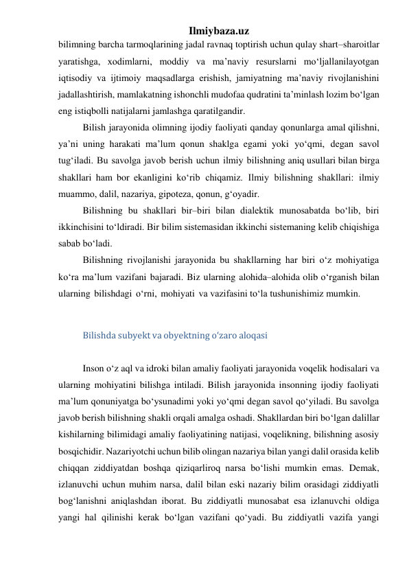 Ilmiybaza.uz 
bilimning barcha tarmoqlarining jadal ravnaq toptirish uchun qulay shart–sharoitlar 
yaratishga, xodimlarni, moddiy va ma’naviy resurslarni mo‘ljallanilayotgan 
iqtisodiy va ijtimoiy maqsadlarga erishish, jamiyatning ma’naviy rivojlanishini 
jadallashtirish, mamlakatning ishonchli mudofaa qudratini ta’minlash lozim bo‘lgan 
eng istiqbolli natijalarni jamlashga qaratilgandir. 
Bilish jarayonida olimning ijodiy faoliyati qanday qonunlarga amal qilishni, 
ya’ni uning harakati ma’lum qonun shaklga egami yoki yo‘qmi, degan savol 
tug‘iladi. Bu savolga javob berish uchun ilmiy bilishning aniq usullari bilan birga 
shakllari ham bor ekanligini ko‘rib chiqamiz. Ilmiy bilishning shakllari: ilmiy 
muammo, dalil, nazariya, gipoteza, qonun, g‘oyadir. 
Bilishning bu shakllari bir–biri bilan dialektik munosabatda bo‘lib, biri 
ikkinchisini to‘ldiradi. Bir bilim sistemasidan ikkinchi sistemaning kelib chiqishiga 
sabab bo‘ladi. 
Bilishning rivojlanishi jarayonida bu shakllarning har biri o‘z mohiyatiga 
ko‘ra ma’lum vazifani bajaradi. Biz ularning alohida–alohida olib o‘rganish bilan 
ularning bilishdagi o‘rni, mohiyati va vazifasini to‘la tushunishimiz mumkin. 
 
Bilishda subyekt va obyektning o‘zaro aloqasi 
 
Inson o‘z aql va idroki bilan amaliy faoliyati jarayonida voqelik hodisalari va 
ularning mohiyatini bilishga intiladi. Bilish jarayonida insonning ijodiy faoliyati 
ma’lum qonuniyatga bo‘ysunadimi yoki yo‘qmi degan savol qo‘yiladi. Bu savolga 
javob berish bilishning shakli orqali amalga oshadi. Shakllardan biri bo‘lgan dalillar 
kishilarning bilimidagi amaliy faoliyatining natijasi, voqelikning, bilishning asosiy 
bosqichidir. Nazariyotchi uchun bilib olingan nazariya bilan yangi dalil orasida kelib 
chiqqan ziddiyatdan boshqa qiziqarliroq narsa bo‘lishi mumkin emas. Demak, 
izlanuvchi uchun muhim narsa, dalil bilan eski nazariy bilim orasidagi ziddiyatli 
bog‘lanishni aniqlashdan iborat. Bu ziddiyatli munosabat esa izlanuvchi oldiga 
yangi hal qilinishi kerak bo‘lgan vazifani qo‘yadi. Bu ziddiyatli vazifa yangi 

