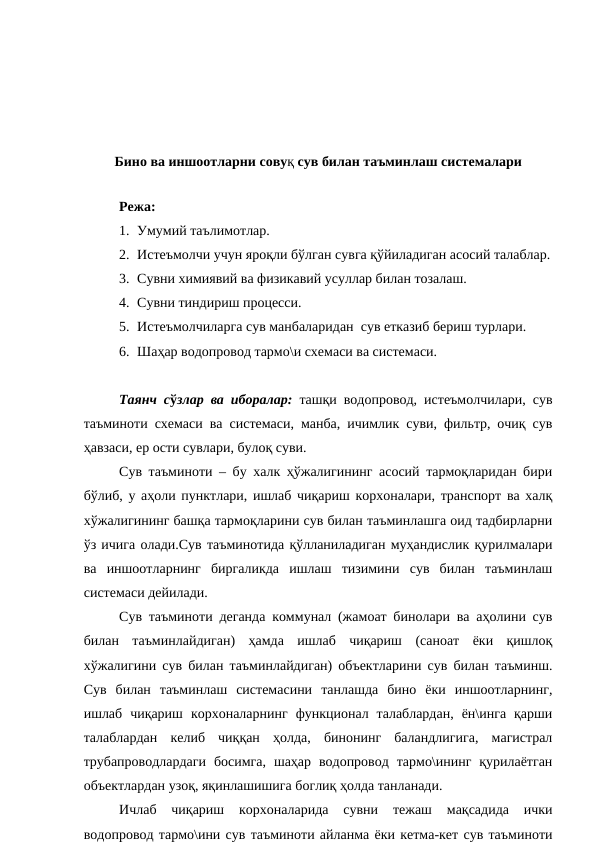 Бино ва иншоотларни совуқ сув билан таъминлаш системалари
 
Режа:
1. Умумий таълимотлар.
2. Истеъмолчи учун яроқли бўлган сувга қўйиладиган асосий талаблар.
3. Сувни химиявий ва физикавий усуллар билан тозалаш.
4. Сувни тиндириш процесси.
5. Истеъмолчиларга сув манбаларидан  сув етказиб бериш турлари.
6. Шаҳар водопровод тармо\и схемаси ва системаси.
Таянч сўзлар ва иборалар: ташқи водопровод, истеъмолчилари, сув
таъминоти схемаси ва системаси, манба, ичимлик суви, фильтр, очиқ сув
ҳавзаси, ер ости сувлари, булоқ суви.
Сув таъминоти – бу халк ҳўжалигининг асосий тармоқларидан бири
бўлиб, у аҳоли пунктлари, ишлаб чиқариш корхоналари, транспорт ва халқ
хўжалигининг башқа тармоқларини сув билан таъминлашга оид тадбирларни
ўз ичига олади.Сув таъминотида қўлланиладиган муҳандислик қурилмалари
ва  иншоотларнинг  биргаликда  ишлаш  тизимини  сув  билан  таъминлаш
системаси дейилади. 
Сув таъминоти деганда коммунал (жамоат бинолари ва аҳолини сув
билан  таъминлайдиган)  ҳамда  ишлаб  чиқариш  (саноат  ёки  қишлоқ
хўжалигини сув билан таъминлайдиган) объектларини сув билан таъминш.
Сув  билан  таъминлаш  системасини  танлашда  бино  ёки  иншоотларнинг,
ишлаб  чиқариш  корхоналарнинг  функционал  талаблардан,  ён\инга  қарши
талаблардан  келиб  чиққан  ҳолда,  бинонинг  баландлигига,  магистрал
трубапроводлардаги  босимга,  шаҳар  водопровод  тармо\ининг  қурилаётган
объектлардан узоқ, яқинлашишига боглиқ ҳолда танланади.
Ичлаб  чиқариш  корхоналарида  сувни  тежаш  мақсадида  ички
водопровод тармо\ини сув таъминоти айланма ёки кетма-кет сув таъминоти
