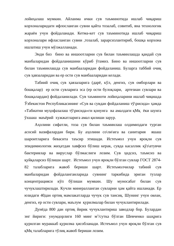 лойиҳалаш  мумкин.  Айланма  ички  сув  таъминотида  ишлаб  чиқариш
корхоналаридаги ифлосланган сувни қайта тозалаб, совитиб, яна технологик
жараён  учун  фойдаланади.  Кетма-кет  сув  таъминотида  ишлаб  чиқариш
корхоналари ифласланган сувни ,тозалаб, зарарсизлантириб, бошқа корхона
ишлатиш учун мўлжалланади.
Энди биз  бино ва иншоотларни сув билан таъминлашда қандай сув
манбаларидан  фойдаланишини  кўриб  ўтамиз.  Бино  ва  иншоотларни  сув
билан таъминлашда сув манбааларидан фойдаланиш. Буларга таббий очиқ
сув ҳавзаларидан ва ер ости сув манбааларидан келади.
Табиий  очиқ  сув  ҳавзаларига  (дарё,  кўл, денгиз,  сув  омборлари  ва
бошқалар)  ер ости сувларига эса (ер ости булоқлари,  артезиан сувлари ва
бошқалардан) фойдаланилади. Сув таъминоти лойиҳаларини ишлаб чиқишда
Ўзбекистон Республикасининг «Сув ва сувдан фойдаланиш тў\рисида» ҳамда
«Табиатни муҳофазалаш тў\рисида»ги қонунга  ва амалдаги қМқ  ёки шунга
ўхшаш  маъёрий  хужжатларига амал қилиши зарур.
Аҳолини  сифатли,  тоза  сув  билан  таъминлаш  олдимиздаги  турган
асосий  вазифалардан  бири.  Бу  аҳолини  со\ли\ига  ва  санитария   яшаш
шароитларига  бевасита  таъсир  этишади.  Истеъмол  учун  яроқли  сув
эпидимиологик жиҳатдан хавфсиз бўлиш керак, сувда касаллик қўз\атувчи
бактериялар  ва  вируслар  бўлмаслиги  лозим.  Сув  ҳидсиз,  таъмсиз  ва
қуйқаларсиз бўлиши шарт.  Истеъмол учун яроқли бўлган сувлар ГОСТ 2874-
82  талабларига  жавоб  бериши  шарт.  Истеъмолчилар  табиий  сув
манбаларидан  фойдаланганларида  сувнинг  таркибида  эриган  тузлар
концентрацияси  кўп  бўлиши  мумкин.  Шу  муносабат  билан  сув
чучуклаштирилади. Кучли минералланган сувларни ҳам қайта ишланади. Ер
юзидаги 40дан ортиқ мамлакатларда чучук сув тансиқ. Шунинг учун океан,
денгиз, ер ости сувлари, маълум  қурилмалар билан чучуклантирилади. 
Дунёда 800 дан ортиқ йирик чучуклантириш заводлар бор. Булардан
энг  йириги:  унумдорлиги  160  минг  м3/сутка  бўлган  Шевченко  шаҳрига
қурилган мураккаб қурилма ҳисобланади. Истеъмол учун яроқли бўлган сув
қМқ талабларига тўлиқ жавоб бериши лозим.  
