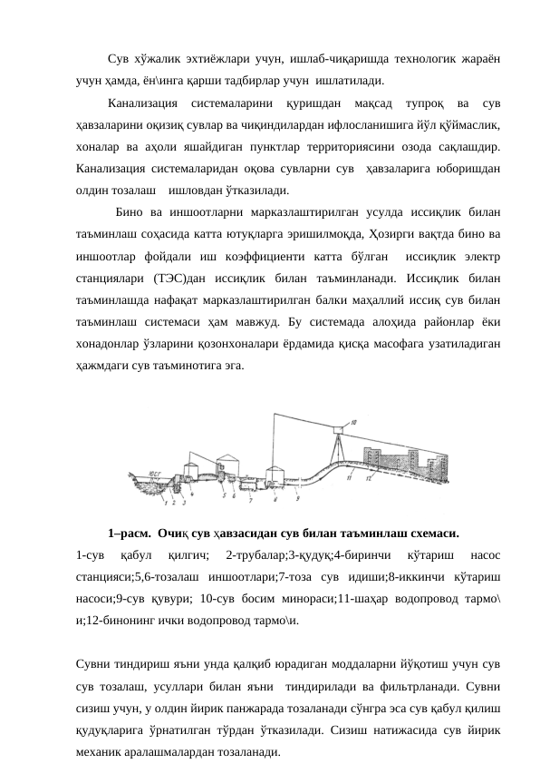 Сув хўжалик эхтиёжлари учун, ишлаб-чиқаришда технологик жараён
учун ҳамда, ён\инга қарши тадбирлар учун  ишлатилади.
Канализация  системаларини  қуришдан  мақсад  тупроқ  ва  сув
ҳавзаларини оқизиқ сувлар ва чиқиндилардан ифлосланишига йўл қўймаслик,
хоналар  ва  аҳоли  яшайдиган  пунктлар  территориясини  озода  сақлашдир.
Канализация системаларидан оқова сувларни сув  ҳавзаларига юборишдан
олдин тозалаш    ишловдан ўтказилади.
 Бино  ва  иншоотларни  марказлаштирилган  усулда  иссиқлик  билан
таъминлаш соҳасида катта ютуқларга эришилмоқда, Ҳозирги вақтда бино ва
иншоотлар  фойдали  иш  коэффициенти  катта  бўлган   иссиқлик  электр
станциялари  (ТЭС)дан  иссиқлик  билан  таъминланади.  Иссиқлик  билан
таъминлашда нафақат марказлаштирилган балки маҳаллий иссиқ сув билан
таъминлаш  системаси  ҳам  мавжуд.  Бу  системада  алоҳида  районлар  ёки
хонадонлар ўзларини қозонхоналари ёрдамида қисқа масофага узатиладиган
ҳажмдаги сув таъминотига эга.
1–расм.  Очиқ сув ҳавзасидан сув билан таъминлаш схемаси. 
1-сув  қабул  қилгич;  2-трубалар;3-қудуқ;4-биринчи  кўтариш  насос
станцияси;5,6-тозалаш  иншоотлари;7-тоза  сув  идиши;8-иккинчи  кўтариш
насоси;9-сув қувури; 10-сув босим минораси;11-шаҳар водопровод тармо\
и;12-бинонинг ички водопровод тармо\и.  
Сувни тиндириш яъни унда қалқиб юрадиган моддаларни йўқотиш учун сув
сув тозалаш, усуллари билан яъни  тиндирилади ва фильтрланади. Сувни
сизиш учун, у олдин йирик панжарада тозаланади сўнгра эса сув қабул қилиш
қудуқларига ўрнатилган тўрдан ўтказилади. Сизиш натижасида сув йирик
механик аралашмалардан тозаланади.
