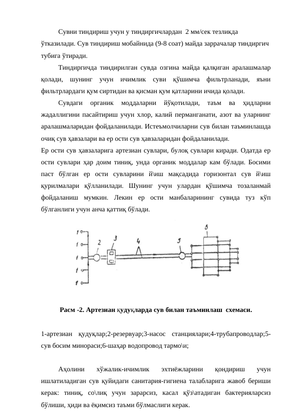 Сувни тиндириш учун у тиндиргичлардан  2 мм/сек тезликда 
ўтказилади. Сув тиндириш мобайнида (9-8 соат) майда заррачалар тиндиргич 
тубига ўтиради.
Тиндиргичда тиндирилган сувда озгина майда қалқиган аралашмалар
қолади,  шунинг  учун  ичимлик  суви  қўшимча  фильтрланади,  яъни
фильтрлардаги қум сиртидан ва қисман қум қатларини ичида қолади.
Сувдаги  органик  моддаларни  йўқотилади,  таъм  ва  ҳидларни
жадаллигини пасайтириш учун хлор, калий перманганати, азот ва уларнинг
аралашмаларидан фойдаланилади. Истеъмолчиларни сув билан таъминлашда
очиқ сув ҳавзалари ва ер ости сув ҳавзаларидан фойдаланилади. 
Ер ости сув ҳавзаларига артезиан сувлари, булоқ сувлари киради. Одатда ер
ости сувлари ҳар доим тиниқ, унда органик моддалар кам бўлади. Босими
паст  бўлган  ер  ости  сувларини  й\иш  мақсадида  горизонтал  сув  й\иш
қурилмалари  қўлланилади.  Шунинг  учун  улардан  қўшимча  тозаланмай
фойдаланиш мумкин.  Лекин  ер  ости  манбаларининг  сувида  туз  кўп
бўлганлиги учун анча қаттиқ бўлади.
Расм -2. Артезиан қудуқларда сув билан таъминлаш  схемаси.
1-артезиан  қудуқлар;2-резервуар;3-насос  станциялари;4-трубапроводлар;5-
сув босим минораси;6-шаҳар водопровод тармо\и;
Аҳолини  хўжалик-ичимлик  эхтиёжларини  қондириш  учун
ишлатиладиган сув қуйидаги санитария-гигиена талабларига жавоб бериши
керак:  тиниқ,  со\лиқ  учун  зарарсиз,  касал  қўз\атадиган  бактерияларсиз
бўлиши, ҳиди ва ёқимсиз таъми бўлмаслиги керак.
