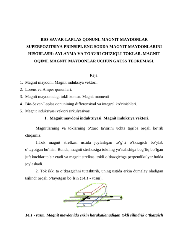 BIO-SAVAR-LAPLAS QONUNI. MAGNIT MAYDONLAR
SUPERPOZITSIYA PRINSIPI. ENG SODDA MAGNIT MAYDONLARINI
HISOBLASH: AYLANMA VA TO‘G‘RI CHIZIQLI TOKLAR. MAGNIT
OQIMI. MAGNIT MAYDONLAR UCHUN GAUSS TEOREMASI.
Reja:
1. Magnit maydoni. Magnit induksiya vektori.
2. Lorens va Amper qonunlari.
3. Magnit maydonidagi tokli kontur. Magnit momenti
4. Bio-Savar-Laplas qonunining differensiyal va integral ko’rinishlari.
5. Magnit induksiyasi vektori sirkulyasiyasi.
1. Magnit maydoni induktsiyasi. Magnit induksiya vektori.
Magnitlarning  va  toklarning  o‘zaro  ta’sirini  uchta  tajriba  orqali  ko‘rib
chiqamiz: 
1.Tok  magnit  strelkasi  ustida  joylashgan  to‘g‘ri o‘tkazgich bo‘ylab
o‘tayotgan bo‘lsin. Bunda, magnit strelkasiga tokning yo‘nalishiga bog‘liq bo‘lgan
juft kuchlar ta’sir etadi va magnit strelkas itokli o‘tkazgichga perpendikulyar holda
joylashadi.
2. Tok ikki ta o‘tkazgichni tutashtirib, uning ustida erkin dumalay oladigan
tsilindr orqali o‘tayotgan bo‘lsin (14.1 - rasm).
14.1 - rasm. Magnit maydonida erkin harakatlanadigan tokli silindrik o‘tkazgich
