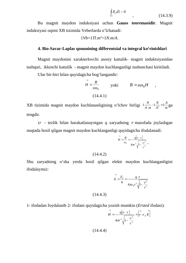      ,                       (14.3.9)
Bu  magnit  maydon  induksiyasi  uchun  Gauss teoremasidir.  Magnit
induksiyasi oqimi XB tizimida Veberlarda o’lchanadi:
1Vb=1Tl.m2=1N.m/A.
4. Bio-Savar-Laplas qonunining differentsial va integral ko‘rinishlari
Magnit maydonini xarakterlovchi asosiy kattalik-  magnit induktsiyasidan
tashqari,  ikkinchi kattalik  - magnit maydon kuchlanganligi tushunchasi kiritiladi. 
Ular bir-biri bilan quyidagicha bog‘langandir:
                                      
0

B
H



          yoki          
H
B


0
     ,
(14.4.1)
XB tizimida magnit maydon kuchlananligining o‘lchov birligi  
2
1
1
1
N
N
А
A m :
А
 m

ga
tengdir.
 - tezlik bilan harakatlanayotgan  q  zaryadning  rmasofada joylashgan
nuqtada hosil qilgan magnit maydon kuchlanganligi quyidagicha ifodalanadi:
                                                             


2
2
3
0
1
4
c
r
r
q
B
H








 


,
(14.4.2)
Shu  zaryadning  o‘sha  yerda  hosil  qilgan elektr maydon kuchlanganligini
ifodalaymiz:
                                                          
2
2
3
0
2
4
1
F
q r
E
q
r
c









(14.4.3)
1- ifodadan foydalanib 2- ifodani quyidagicha yozish mumkin (Ersted ifodasi):
                                                      




E
c
r
r
q
H


 

 




0
2
2
3 1
4





(14.4.4)
