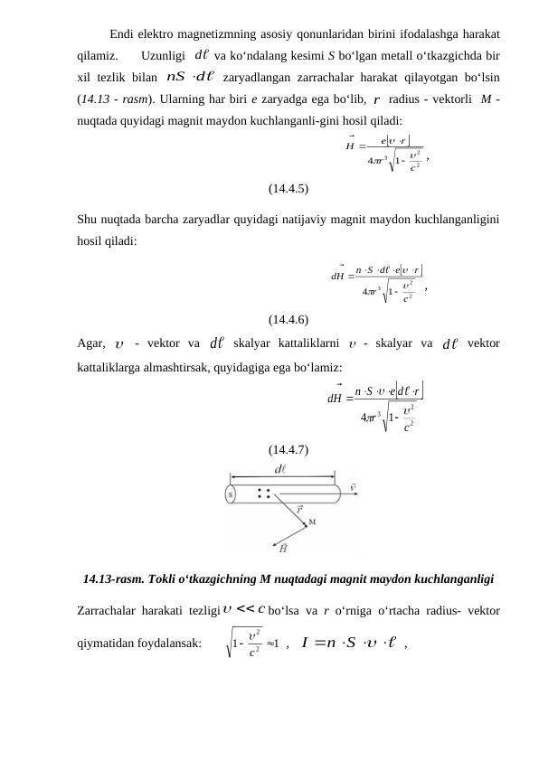 Endi elektro magnetizmning asosiy qonunlaridan birini ifodalashga harakat
qilamiz.
Uzunligi  
d  va ko‘ndalang kesimi S bo‘lgan metall o‘tkazgichda bir
xil tezlik bilan  
d
nS 
 zaryadlangan zarrachalar harakat qilayotgan bo‘lsin
(14.13 - rasm). Ularning har biri e zaryadga ega bo‘lib, r radius - vektorli  M -
nuqtada quyidagi magnit maydon kuchlanganli-gini hosil qiladi:
                                                              


2
2
3 1
4
c
r
r
e
H






 

,
(14.4.5)
Shu nuqtada barcha zaryadlar quyidagi natijaviy magnit maydon kuchlanganligini
hosil qiladi:
                                                         


2
2
3 1
4
c
r
r
e
n S d
H
d






 

 


,
(14.4.6)
Agar,   -  vektor  va  
d  skalyar  kattaliklarni   -  skalyar  va  

d  vektor
kattaliklarga almashtirsak, quyidagiga ega bo‘lamiz:
                                                       


2
2
3 1
4
c
r
r
e d
n S
H
d





  

 


(14.4.7)
14.13-rasm. Tokli o‘tkazgichning M nuqtadagi magnit maydon kuchlanganligi
Zarrachalar harakati tezligi
  c
bo‘lsa va r o‘rniga o‘rtacha radius- vektor
qiymatidan foydalansak:       
1
1
2
2


c

  ,   

   
n S 
I
  , 

