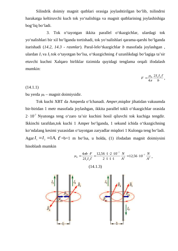 Silindrik doimiy magnit qutblari orasiga joylashtirilgan bo‘lib, tsilindrni
harakatga keltiruvchi kuch tok yo‘nalishiga va magnit qutblarining joylashishiga
bog‘liq bo‘ladi.
3.  Tok  o‘tayotgan  ikkita  parallel  o‘tkazgichlar,  ulardagi  tok
yo‘nalishlari bir xil bo‘lganda tortishadi, tok yo‘nalishlari qarama-qarshi bo‘lganda
itarishadi (14.2, 14.3 - rasmlar). Paral-lelo‘tkazgichlar  b  masofada joylashgan ,
ulardan I1 va I2 tok o‘tayotgan bo‘lsa, o‘tkazgichning ℓ uzunlikdagi bo‘lagiga ta’sir
etuvchi  kuchni  Xalqaro  birliklar  tizimida  quyidagi  tenglama  orqali  ifodalash
mumkin:             
                                                  
b
I I
F
2
1
0 2
4
 
,
(14.1.1)  
bu yerda 0 – magnit doimiysidir.
Tok kuchi XBT da Amperda o‘lchanadi. Amper,miqdor jihatidan vakuumda
bir-biridan 1 metr masofada joylashgan, ikkita parallel tokli o‘tkazgichlar orasida
210-7  Nyutonga teng o‘zaro ta’sir kuchini hosil qiluvchi tok kuchiga tengdir.
Ikkinchi tarafdan,tok kuchi 1 Amper bo‘lganda, 1 sekund ichida o‘tkazgichning
ko‘ndalang kesimi yuzasidan o‘tayotgan zaryadlar miqdori 1 Kulonga teng bo‘ladi.
Agar
,
1
2
1
A
I
I


=b=1  m  bo‘lsa,  u  holda,  (1)  ifodadan magnit doimiysini
hisoblash mumkin
                                  
2
7
2
7
2
1
0
12,56 10
1 1 1
2
,56 1 2 10
12
2
4
А
N
A
N
I
I
F
b




 

  






,
(14.1.3)
              
