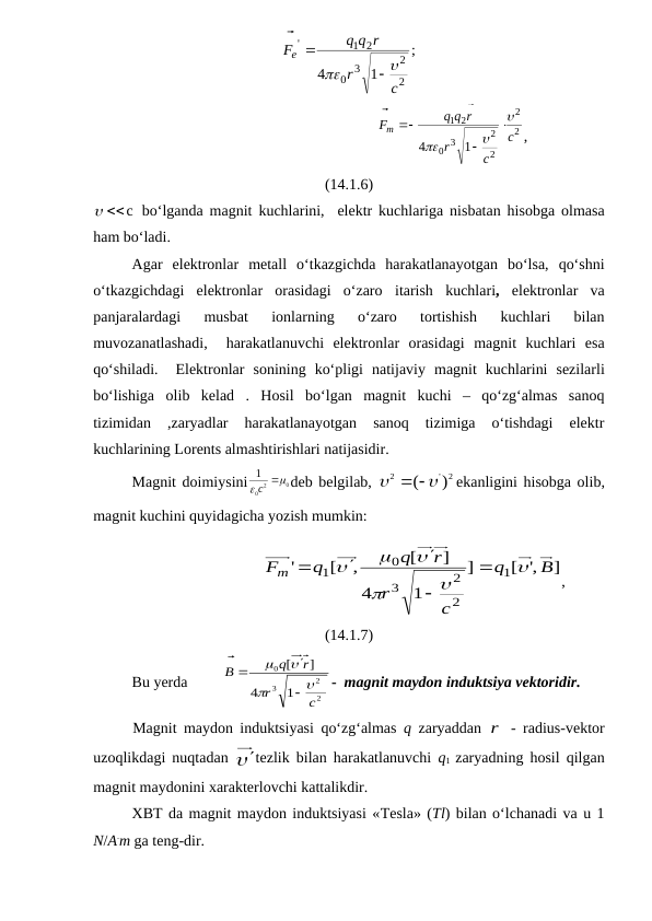 ;
1
4
2
2
3
0
1 2
'
c
r
q q r
Fe






                                                      
2
2
2
2
3
0
2
1
1
4
c
c
r
q q r
Fm









,
(14.1.6)
c
 bo‘lganda magnit kuchlarini,  elektr kuchlariga nisbatan hisobga olmasa
ham bo‘ladi. 
Agar  elektronlar  metall  o‘tkazgichda  harakatlanayotgan  bo‘lsa,  qo‘shni
o‘tkazgichdagi  elektronlar  orasidagi  o‘zaro  itarish  kuchlari,  elektronlar  va
panjaralardagi  musbat  ionlarning  o‘zaro  tortishish  kuchlari  bilan
muvozanatlashadi,   harakatlanuvchi  elektronlar  orasidagi  magnit  kuchlari  esa
qo‘shiladi.   Elektronlar sonining ko‘pligi natijaviy magnit kuchlarini sezilarli
bo‘lishiga olib kelad .  Hosil  bo‘lgan  magnit  kuchi  –  qo‘zg‘almas  sanoq
tizimidan  ,zaryadlar  harakatlanayotgan  sanoq  tizimiga  o‘tishdagi  elektr
kuchlarining Lorents almashtirishlari natijasidir.
Magnit doimiysini
0
2
0
1


с 
deb belgilab, 
2
'
2
(  )

 
ekanligini hisobga olib,
magnit kuchini quyidagicha yozish mumkin: 
                                  
]
,'
[
]
1
4
]
[
,
[
'
1
2
2
3
0
1
B
q
c
r
r
q
q
Fm











,
(14.1.7)
Bu yerda         
2
2
3
0
 
1
4
]
[
c
r
r
q
B








-  magnit maydon induktsiya vektoridir.
Magnit maydon induktsiyasi qo‘zg‘almas  q  zaryaddan  r - radius-vektor
uzoqlikdagi nuqtadan  tezlik bilan harakatlanuvchi  q1  zaryadning hosil qilgan
magnit maydonini xarakterlovchi kattalikdir. 
XBT da magnit maydon induktsiyasi «Tesla» (Tl) bilan o‘lchanadi va u 1
N/A.m ga teng-dir.
