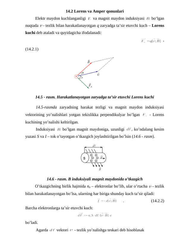 14.2 Lorens va Amper qonunlari
        Elektr maydon kuchlanganligi 
 va magnit maydon induksiyasi 
 bo’lgan
nuqtada  - tezlik bilan harakatlanayotgan q zaryadga ta’sir etuvchi kuch – Lorens
kuchi deb ataladi va quyidagicha ifodalanadi:
                                                          
 ,
(14.2.1)
14.5 - rasm. Harakatlanayotgan zaryadga ta’sir etuvchi Lorens kuchi
14.5-rasmda zaryadning  harakat  tezligi  va  magnit  maydon  induksiyasi
vektorining yo’nalishlari yotgan tekislikka perpendikulyar bo’lgan  
 - Lorens
kuchining yo’nalishi keltirilgan.
Induksiyasi 
 bo’lgan magnit maydoniga, uzunligi 
, ko’ndalang kesim
yuzasi S va I – tok o’tayotgan o’tkazgich joylashtirilgan bo’lsin (14.6 - rasm).
14.6 - rasm. B induksiyali magnit maydonida o’tkazgich
        O’tkazgichning birlik hajmida n0 – elektronlar bo’lib, ular o’rtacha  - tezlik
bilan harakatlanayotgan bo’lsa, ularning har biriga shunday kuch ta’sir qiladi:
      .                          (14.2.2)
Barcha elektronlarga ta’sir etuvchi kuch:
 
bo’ladi.
Agarda 
 vektori 
 - tezlik yo’nalishga teskari deb hisoblasak
