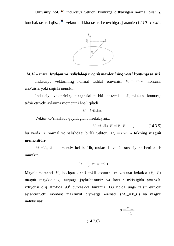 Umumiy hol. 
 induksiya vektori konturga o’tkazilgan normal bilan  
burchak tashkil qilsa,
   vektorni ikkita tashkil etuvchiga ajratamiz (14.10 - rasm).
14.10 - rnsm. Istalgan yo’nalishdagi magnit maydonining yassi konturga ta’siri
Induksiya  vektorining  normal  tashkil  etuvchisi  
 konturni
cho’zishi yoki siqishi mumkin.
Induksiya  vektorining  tangensial  tashkil  etuvchisi   
 konturga
ta’sir etuvchi aylanma momentni hosil qiladi
.
Vektor ko’rinishida quyidagicha ifodalaymiz:
      ,              (14.3.5)
bu yerda  
 normal yo’nalishdagi birlik vektor,  
 -  tokning magnit
momentidir.
 - umumiy hol bo’lib, undan 1- va 2- xususiy hollarni olish
mumkin
( 
 va 
 )
Magnit momenti  
 bo’lgan kichik tokli konturni, muvozanat holatida  
magnit  maydonidagi  nuqtaga  joylashtiramiz  va  kontur  tekisligida  yotuvchi
ixtiyoriy  o’q  atrofida  900 burchakka  buramiz.  Bu  holda  unga  ta’sir  etuvchi
aylantiruvchi  moment  maksimal  qiymatga  erishadi  (Mmax=RmB)  va  magnit
induksiyasi
                                                                  
(14.3.6)
