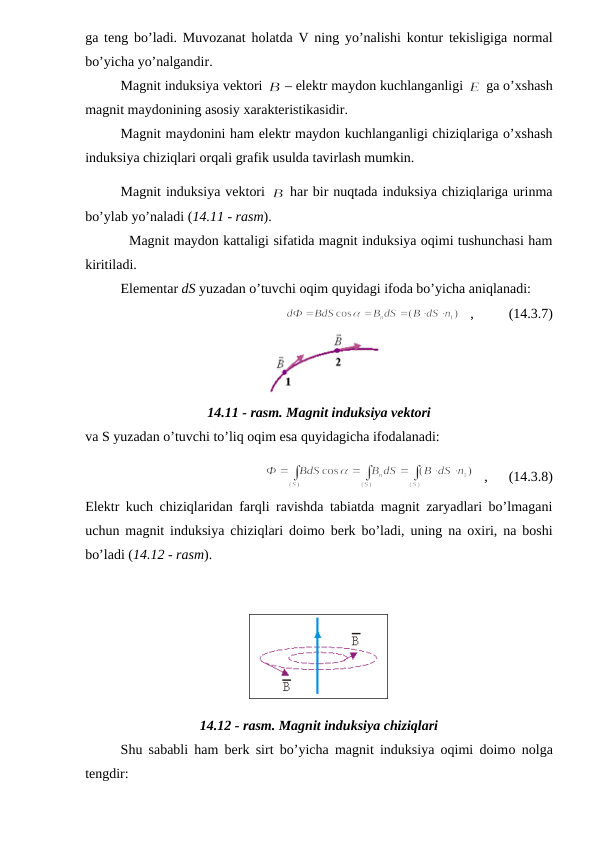 ga teng bo’ladi. Muvozanat holatda V ning yo’nalishi kontur tekisligiga normal
bo’yicha yo’nalgandir.
Magnit induksiya vektori 
 – elektr maydon kuchlanganligi 
 ga o’xshash
magnit maydonining asosiy xarakteristikasidir.
Magnit maydonini ham elektr maydon kuchlanganligi chiziqlariga o’xshash
induksiya chiziqlari orqali grafik usulda tavirlash mumkin.
Magnit induksiya vektori 
 har bir nuqtada induksiya chiziqlariga urinma
bo’ylab yo’naladi (14.11 - rasm).
          Magnit maydon kattaligi sifatida magnit induksiya oqimi tushunchasi ham
kiritiladi.
Elementar dS yuzadan o’tuvchi oqim quyidagi ifoda bo’yicha aniqlanadi:
   ,          (14.3.7)
14.11 - rasm. Magnit induksiya vektori
va S yuzadan o’tuvchi to’liq oqim esa quyidagicha ifodalanadi:
   ,      (14.3.8)
Elektr kuch chiziqlaridan farqli ravishda tabiatda magnit zaryadlari bo’lmagani
uchun magnit induksiya chiziqlari doimo berk bo’ladi, uning na oxiri, na boshi
bo’ladi (14.12 - rasm).
14.12 - rasm. Magnit induksiya chiziqlari
Shu sababli ham berk sirt bo’yicha magnit induksiya oqimi doimo nolga
tengdir:

