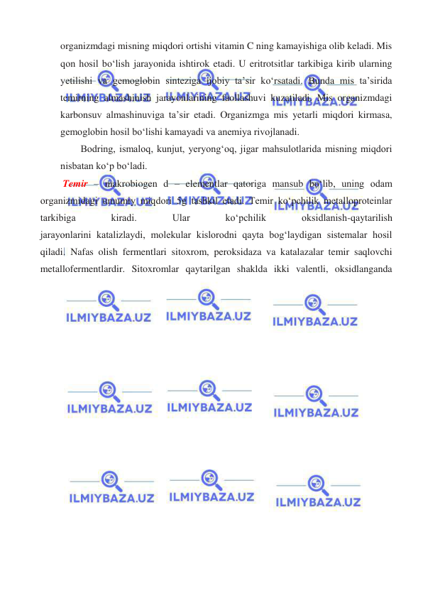  
 
organizmdagi misning miqdori ortishi vitamin C ning kamayishiga olib keladi. Mis 
qon hosil boʻlish jarayonida ishtirok etadi. U eritrotsitlar tarkibiga kirib ularning 
yetilishi va gemoglobin sinteziga ijobiy ta’sir koʻrsatadi. Bunda mis ta’sirida 
temirning almashinish jarayonlarining faollashuvi kuzatiladi. Mis organizmdagi 
karbonsuv almashinuviga ta’sir etadi. Organizmga mis yetarli miqdori kirmasa, 
gemoglobin hosil boʻlishi kamayadi va anemiya rivojlanadi. 
Bodring, ismaloq, kunjut, yeryongʻoq, jigar mahsulotlarida misning miqdori 
nisbatan koʻp boʻladi.  
 Temir – makrobiogen d – elementlar qatoriga mansub boʻlib, uning odam 
organizmidagi umumiy miqdori 5g tashkil etadi. Temir koʻpchilik metalloproteinlar 
tarkibiga 
kiradi. 
Ular 
koʻpchilik 
oksidlanish-qaytarilish 
jarayonlarini katalizlaydi, molekular kislorodni qayta bogʻlaydigan sistemalar hosil 
qiladi. Nafas olish fermentlari sitoxrom, peroksidaza va katalazalar temir saqlovchi 
metallofermentlardir. Sitoxromlar qaytarilgan shaklda ikki valentli, oksidlanganda 
