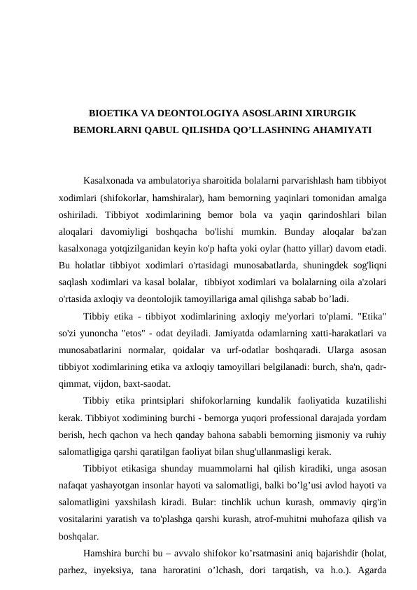 BIOETIKA VA DEONTOLOGIYA ASOSLARINI XIRURGIK
BEMORLARNI QABUL QILISHDA QO’LLASHNING AHAMIYATI
Kasalxonada va ambulatoriya sharoitida bolalarni parvarishlash ham tibbiyot
xodimlari (shifokorlar, hamshiralar), ham bemorning yaqinlari tomonidan amalga
oshiriladi.  Tibbiyot  xodimlarining  bemor  bola  va  yaqin  qarindoshlari  bilan
aloqalari  davomiyligi  boshqacha  bo'lishi  mumkin.  Bunday  aloqalar  ba'zan
kasalxonaga yotqizilganidan keyin ko'p hafta yoki oylar (hatto yillar) davom etadi.
Bu holatlar tibbiyot xodimlari o'rtasidagi munosabatlarda, shuningdek sog'liqni
saqlash xodimlari va kasal bolalar,  tibbiyot xodimlari va bolalarning oila a'zolari
o'rtasida axloqiy va deontolojik tamoyillariga amal qilishga sabab bo’ladi.
Tibbiy etika - tibbiyot xodimlarining axloqiy me'yorlari to'plami. "Etika"
so'zi yunoncha "etos" - odat deyiladi. Jamiyatda odamlarning xatti-harakatlari va
munosabatlarini  normalar,  qoidalar  va  urf-odatlar  boshqaradi.  Ularga  asosan
tibbiyot xodimlarining etika va axloqiy tamoyillari belgilanadi: burch, sha'n, qadr-
qimmat, vijdon, baxt-saodat.
Tibbiy  etika  printsiplari  shifokorlarning  kundalik  faoliyatida  kuzatilishi
kerak. Tibbiyot xodimining burchi - bemorga yuqori professional darajada yordam
berish, hech qachon va hech qanday bahona sababli bemorning jismoniy va ruhiy
salomatligiga qarshi qaratilgan faoliyat bilan shug'ullanmasligi kerak.
Tibbiyot etikasiga shunday muammolarni hal qilish kiradiki, unga asosan
nafaqat yashayotgan insonlar hayoti va salomatligi, balki bo’lg’usi avlod hayoti va
salomatligini yaxshilash kiradi. Bular: tinchlik uchun kurash, ommaviy qirg'in
vositalarini yaratish va to'plashga qarshi kurash, atrof-muhitni muhofaza qilish va
boshqalar.
Hamshira burchi bu – avvalo shifokor ko’rsatmasini aniq bajarishdir (holat,
parhez,  inyeksiya,  tana  haroratini  o’lchash,  dori  tarqatish,  va  h.o.).  Agarda
