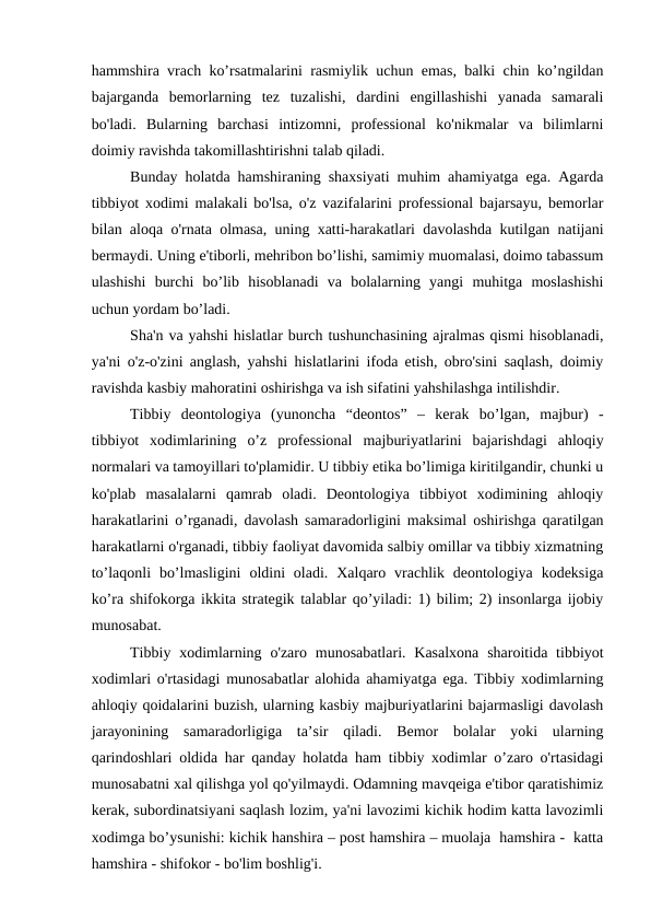 hammshira vrach ko’rsatmalarini rasmiylik uchun emas, balki chin ko’ngildan
bajarganda  bemorlarning  tez  tuzalishi,  dardini  engillashishi  yanada  samarali
bo'ladi.  Bularning  barchasi  intizomni,  professional  ko'nikmalar  va  bilimlarni
doimiy ravishda takomillashtirishni talab qiladi.
Bunday holatda hamshiraning shaxsiyati muhim ahamiyatga ega. Agarda
tibbiyot xodimi malakali bo'lsa, o'z vazifalarini professional bajarsayu, bemorlar
bilan aloqa o'rnata olmasa, uning xatti-harakatlari davolashda kutilgan natijani
bermaydi. Uning e'tiborli, mehribon bo’lishi, samimiy muomalasi, doimo tabassum
ulashishi  burchi  bo’lib  hisoblanadi  va  bolalarning  yangi  muhitga  moslashishi
uchun yordam bo’ladi.
Sha'n va yahshi hislatlar burch tushunchasining ajralmas qismi hisoblanadi,
ya'ni o'z-o'zini anglash, yahshi hislatlarini ifoda etish, obro'sini saqlash, doimiy
ravishda kasbiy mahoratini oshirishga va ish sifatini yahshilashga intilishdir. 
Tibbiy  deontologiya  (yunoncha  “deontos” –  kerak  bo’lgan,  majbur)  -
tibbiyot  xodimlarining  o’z  professional  majburiyatlarini  bajarishdagi  ahloqiy
normalari va tamoyillari to'plamidir. U tibbiy etika bo’limiga kiritilgandir, chunki u
ko'plab  masalalarni  qamrab  oladi.  Deontologiya  tibbiyot  xodimining  ahloqiy
harakatlarini o’rganadi, davolash samaradorligini maksimal oshirishga qaratilgan
harakatlarni o'rganadi, tibbiy faoliyat davomida salbiy omillar va tibbiy xizmatning
to’laqonli  bo’lmasligini  oldini  oladi.  Xalqaro vrachlik deontologiya  kodeksiga
ko’ra shifokorga ikkita strategik talablar qo’yiladi: 1) bilim; 2) insonlarga ijobiy
munosabat.
Tibbiy  xodimlarning o'zaro munosabatlari. Kasalxona  sharoitida  tibbiyot
xodimlari o'rtasidagi munosabatlar alohida ahamiyatga ega. Tibbiy xodimlarning
ahloqiy qoidalarini buzish, ularning kasbiy majburiyatlarini bajarmasligi davolash
jarayonining  samaradorligiga  ta’sir  qiladi.  Bemor  bolalar  yoki  ularning
qarindoshlari oldida har qanday holatda ham tibbiy xodimlar o’zaro o'rtasidagi
munosabatni xal qilishga yol qo'yilmaydi. Odamning mavqeiga e'tibor qaratishimiz
kerak, subordinatsiyani saqlash lozim, ya'ni lavozimi kichik hodim katta lavozimli
xodimga bo’ysunishi: kichik hanshira – post hamshira – muolaja  hamshira -  katta
hamshira - shifokor - bo'lim boshlig'i.
