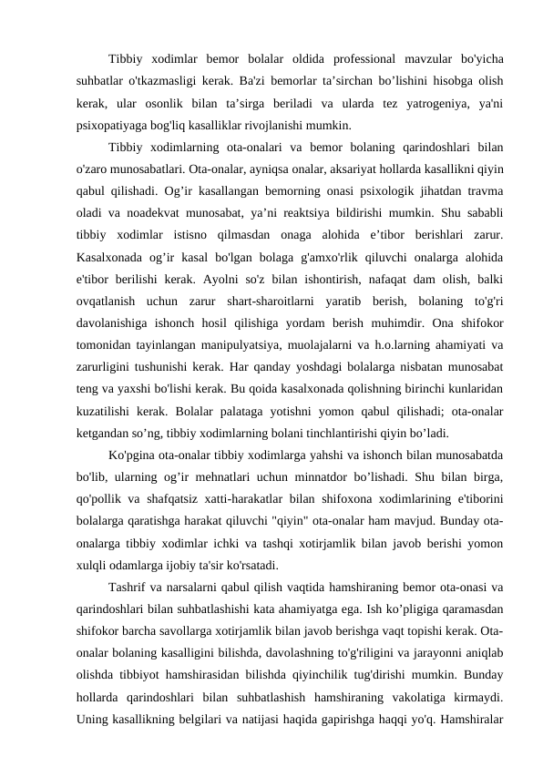 Tibbiy  xodimlar  bemor  bolalar oldida  professional  mavzular  bo'yicha
suhbatlar o'tkazmasligi kerak. Ba'zi bemorlar ta’sirchan bo’lishini hisobga olish
kerak,  ular  osonlik  bilan  ta’sirga  beriladi  va  ularda  tez  yatrogeniya,  ya'ni
psixopatiyaga bog'liq kasalliklar rivojlanishi mumkin.
Tibbiy  xodimlarning  ota-onalari  va  bemor  bolaning  qarindoshlari  bilan
o'zaro munosabatlari. Ota-onalar, ayniqsa onalar, aksariyat hollarda kasallikni qiyin
qabul qilishadi. Og’ir kasallangan bemorning onasi psixologik jihatdan travma
oladi va noadekvat munosabat, ya’ni reaktsiya bildirishi mumkin. Shu sababli
tibbiy  xodimlar  istisno  qilmasdan  onaga  alohida  e’tibor  berishlari  zarur.
Kasalxonada  og’ir  kasal  bo'lgan  bolaga  g'amxo'rlik  qiluvchi  onalarga  alohida
e'tibor  berilishi  kerak.  Ayolni  so'z  bilan ishontirish,  nafaqat  dam  olish,  balki
ovqatlanish  uchun  zarur  shart-sharoitlarni  yaratib  berish,  bolaning  to'g'ri
davolanishiga  ishonch  hosil  qilishiga  yordam  berish muhimdir.  Ona  shifokor
tomonidan tayinlangan manipulyatsiya, muolajalarni va h.o.larning ahamiyati va
zarurligini tushunishi kerak. Har qanday yoshdagi bolalarga nisbatan munosabat
teng va yaxshi bo'lishi kerak. Bu qoida kasalxonada qolishning birinchi kunlaridan
kuzatilishi  kerak.  Bolalar  palataga  yotishni  yomon  qabul  qilishadi;  ota-onalar
ketgandan so’ng, tibbiy xodimlarning bolani tinchlantirishi qiyin bo’ladi.
Ko'pgina ota-onalar tibbiy xodimlarga yahshi va ishonch bilan munosabatda
bo'lib, ularning og’ir mehnatlari uchun minnatdor bo’lishadi. Shu bilan birga,
qo'pollik va shafqatsiz xatti-harakatlar bilan shifoxona xodimlarining e'tiborini
bolalarga qaratishga harakat qiluvchi "qiyin" ota-onalar ham mavjud. Bunday ota-
onalarga tibbiy xodimlar ichki va tashqi xotirjamlik bilan javob berishi yomon
xulqli odamlarga ijobiy ta'sir ko'rsatadi.
Tashrif va narsalarni qabul qilish vaqtida hamshiraning bemor ota-onasi va
qarindoshlari bilan suhbatlashishi kata ahamiyatga ega. Ish ko’pligiga qaramasdan
shifokor barcha savollarga xotirjamlik bilan javob berishga vaqt topishi kerak. Ota-
onalar bolaning kasalligini bilishda, davolashning to'g'riligini va jarayonni aniqlab
olishda tibbiyot hamshirasidan bilishda qiyinchilik tug'dirishi mumkin. Bunday
hollarda  qarindoshlari  bilan  suhbatlashish  hamshiraning  vakolatiga  kirmaydi.
Uning kasallikning belgilari va natijasi haqida gapirishga haqqi yo'q. Hamshiralar

